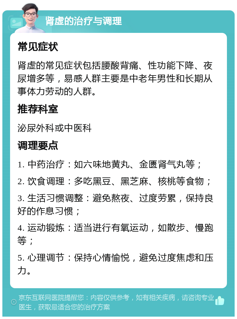 肾虚的治疗与调理 常见症状 肾虚的常见症状包括腰酸背痛、性功能下降、夜尿增多等，易感人群主要是中老年男性和长期从事体力劳动的人群。 推荐科室 泌尿外科或中医科 调理要点 1. 中药治疗：如六味地黄丸、金匮肾气丸等； 2. 饮食调理：多吃黑豆、黑芝麻、核桃等食物； 3. 生活习惯调整：避免熬夜、过度劳累，保持良好的作息习惯； 4. 运动锻炼：适当进行有氧运动，如散步、慢跑等； 5. 心理调节：保持心情愉悦，避免过度焦虑和压力。