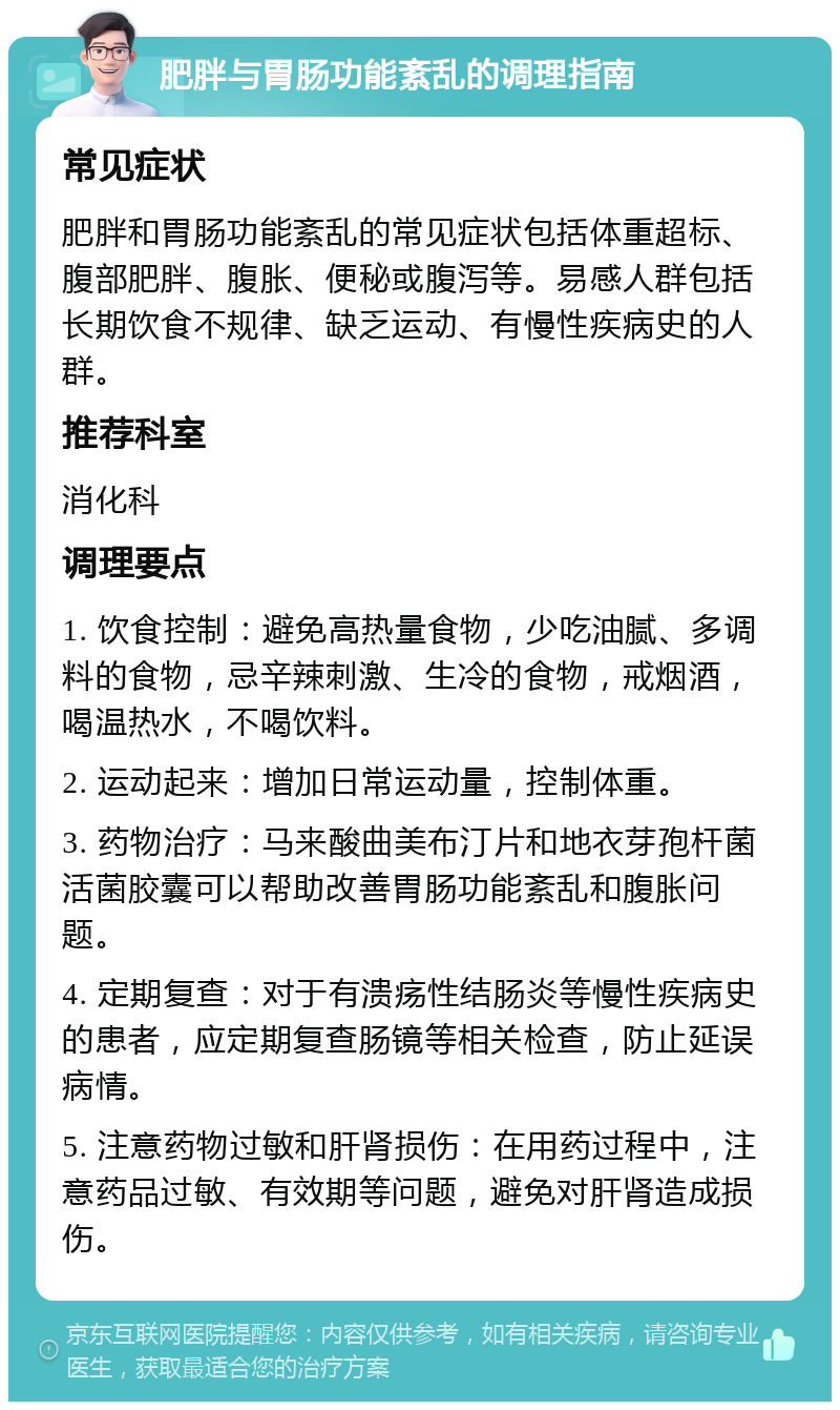 肥胖与胃肠功能紊乱的调理指南 常见症状 肥胖和胃肠功能紊乱的常见症状包括体重超标、腹部肥胖、腹胀、便秘或腹泻等。易感人群包括长期饮食不规律、缺乏运动、有慢性疾病史的人群。 推荐科室 消化科 调理要点 1. 饮食控制：避免高热量食物，少吃油腻、多调料的食物，忌辛辣刺激、生冷的食物，戒烟酒，喝温热水，不喝饮料。 2. 运动起来：增加日常运动量，控制体重。 3. 药物治疗：马来酸曲美布汀片和地衣芽孢杆菌活菌胶囊可以帮助改善胃肠功能紊乱和腹胀问题。 4. 定期复查：对于有溃疡性结肠炎等慢性疾病史的患者，应定期复查肠镜等相关检查，防止延误病情。 5. 注意药物过敏和肝肾损伤：在用药过程中，注意药品过敏、有效期等问题，避免对肝肾造成损伤。