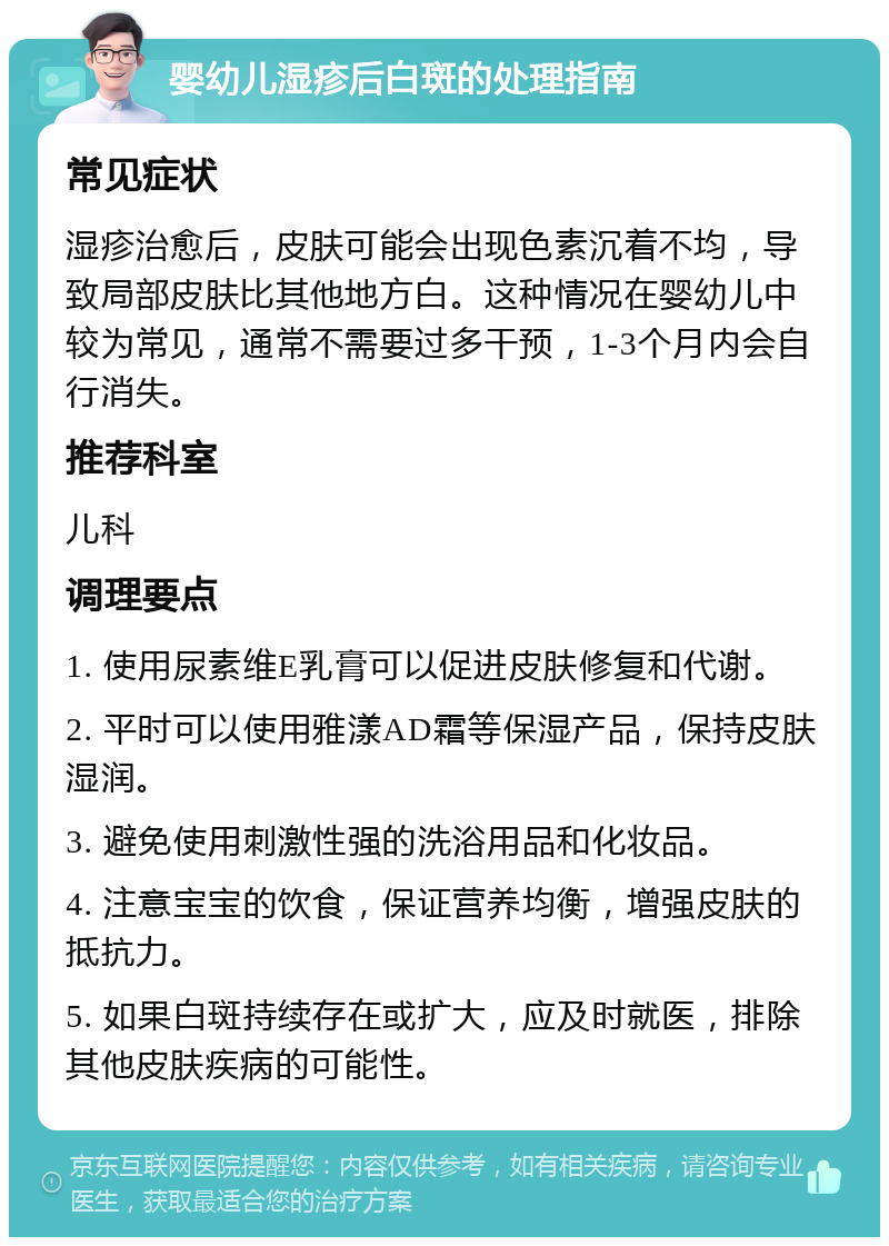 婴幼儿湿疹后白斑的处理指南 常见症状 湿疹治愈后，皮肤可能会出现色素沉着不均，导致局部皮肤比其他地方白。这种情况在婴幼儿中较为常见，通常不需要过多干预，1-3个月内会自行消失。 推荐科室 儿科 调理要点 1. 使用尿素维E乳膏可以促进皮肤修复和代谢。 2. 平时可以使用雅漾AD霜等保湿产品，保持皮肤湿润。 3. 避免使用刺激性强的洗浴用品和化妆品。 4. 注意宝宝的饮食，保证营养均衡，增强皮肤的抵抗力。 5. 如果白斑持续存在或扩大，应及时就医，排除其他皮肤疾病的可能性。