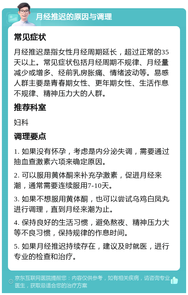 月经推迟的原因与调理 常见症状 月经推迟是指女性月经周期延长，超过正常的35天以上。常见症状包括月经周期不规律、月经量减少或增多、经前乳房胀痛、情绪波动等。易感人群主要是青春期女性、更年期女性、生活作息不规律、精神压力大的人群。 推荐科室 妇科 调理要点 1. 如果没有怀孕，考虑是内分泌失调，需要通过抽血查激素六项来确定原因。 2. 可以服用黄体酮来补充孕激素，促进月经来潮，通常需要连续服用7-10天。 3. 如果不想服用黄体酮，也可以尝试乌鸡白凤丸进行调理，直到月经来潮为止。 4. 保持良好的生活习惯，避免熬夜、精神压力大等不良习惯，保持规律的作息时间。 5. 如果月经推迟持续存在，建议及时就医，进行专业的检查和治疗。