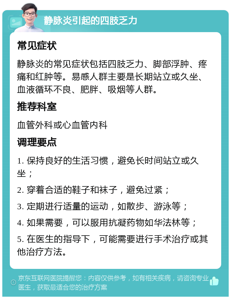 静脉炎引起的四肢乏力 常见症状 静脉炎的常见症状包括四肢乏力、脚部浮肿、疼痛和红肿等。易感人群主要是长期站立或久坐、血液循环不良、肥胖、吸烟等人群。 推荐科室 血管外科或心血管内科 调理要点 1. 保持良好的生活习惯，避免长时间站立或久坐； 2. 穿着合适的鞋子和袜子，避免过紧； 3. 定期进行适量的运动，如散步、游泳等； 4. 如果需要，可以服用抗凝药物如华法林等； 5. 在医生的指导下，可能需要进行手术治疗或其他治疗方法。