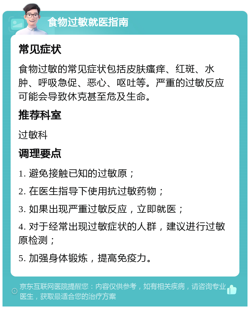 食物过敏就医指南 常见症状 食物过敏的常见症状包括皮肤瘙痒、红斑、水肿、呼吸急促、恶心、呕吐等。严重的过敏反应可能会导致休克甚至危及生命。 推荐科室 过敏科 调理要点 1. 避免接触已知的过敏原； 2. 在医生指导下使用抗过敏药物； 3. 如果出现严重过敏反应，立即就医； 4. 对于经常出现过敏症状的人群，建议进行过敏原检测； 5. 加强身体锻炼，提高免疫力。