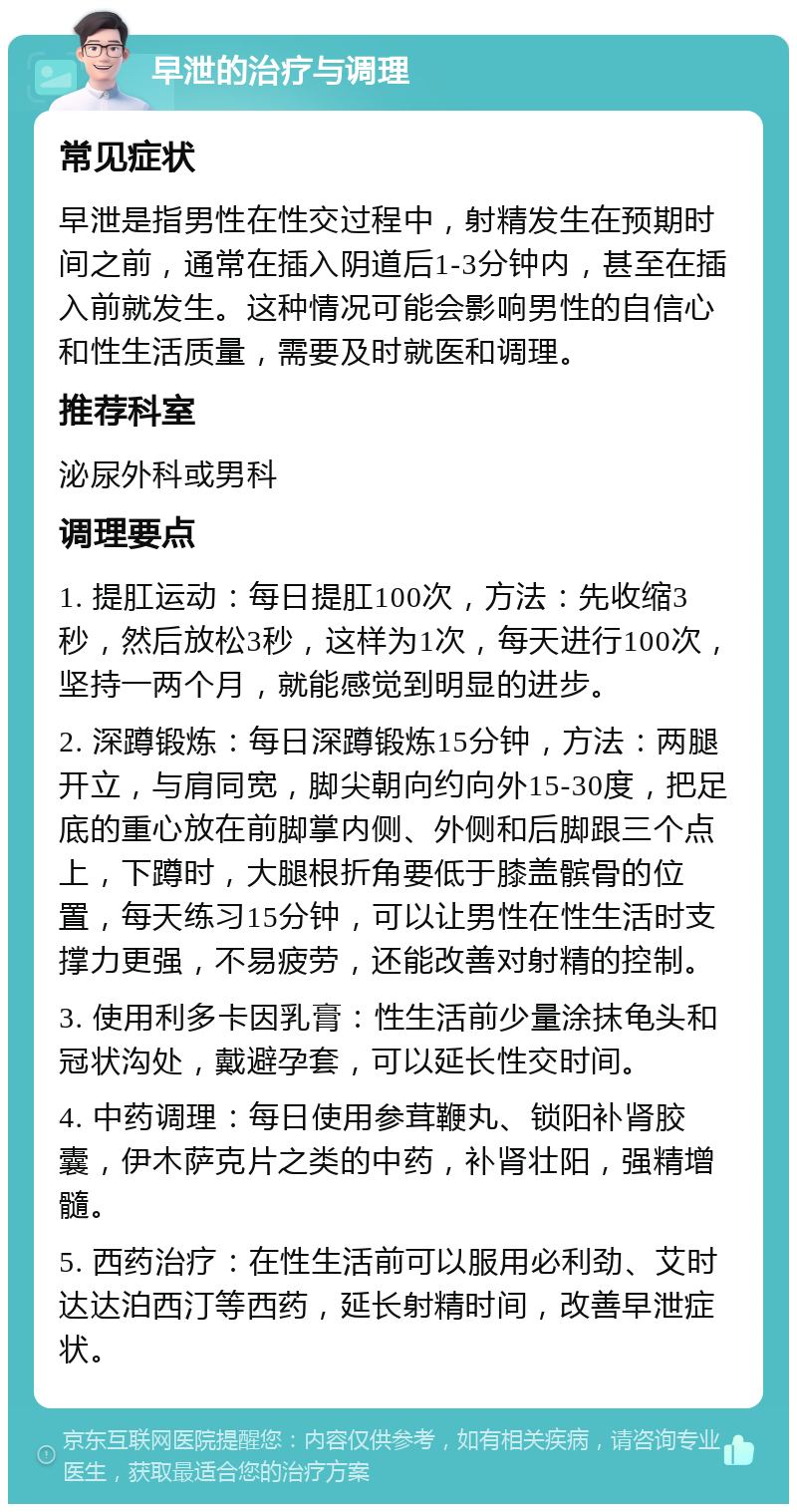 早泄的治疗与调理 常见症状 早泄是指男性在性交过程中，射精发生在预期时间之前，通常在插入阴道后1-3分钟内，甚至在插入前就发生。这种情况可能会影响男性的自信心和性生活质量，需要及时就医和调理。 推荐科室 泌尿外科或男科 调理要点 1. 提肛运动：每日提肛100次，方法：先收缩3秒，然后放松3秒，这样为1次，每天进行100次，坚持一两个月，就能感觉到明显的进步。 2. 深蹲锻炼：每日深蹲锻炼15分钟，方法：两腿开立，与肩同宽，脚尖朝向约向外15-30度，把足底的重心放在前脚掌内侧、外侧和后脚跟三个点上，下蹲时，大腿根折角要低于膝盖髌骨的位置，每天练习15分钟，可以让男性在性生活时支撑力更强，不易疲劳，还能改善对射精的控制。 3. 使用利多卡因乳膏：性生活前少量涂抹龟头和冠状沟处，戴避孕套，可以延长性交时间。 4. 中药调理：每日使用参茸鞭丸、锁阳补肾胶囊，伊木萨克片之类的中药，补肾壮阳，强精增髓。 5. 西药治疗：在性生活前可以服用必利劲、艾时达达泊西汀等西药，延长射精时间，改善早泄症状。