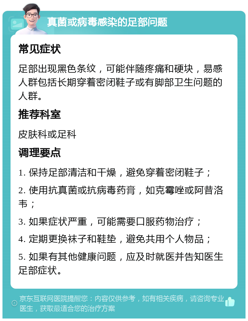 真菌或病毒感染的足部问题 常见症状 足部出现黑色条纹，可能伴随疼痛和硬块，易感人群包括长期穿着密闭鞋子或有脚部卫生问题的人群。 推荐科室 皮肤科或足科 调理要点 1. 保持足部清洁和干燥，避免穿着密闭鞋子； 2. 使用抗真菌或抗病毒药膏，如克霉唑或阿昔洛韦； 3. 如果症状严重，可能需要口服药物治疗； 4. 定期更换袜子和鞋垫，避免共用个人物品； 5. 如果有其他健康问题，应及时就医并告知医生足部症状。