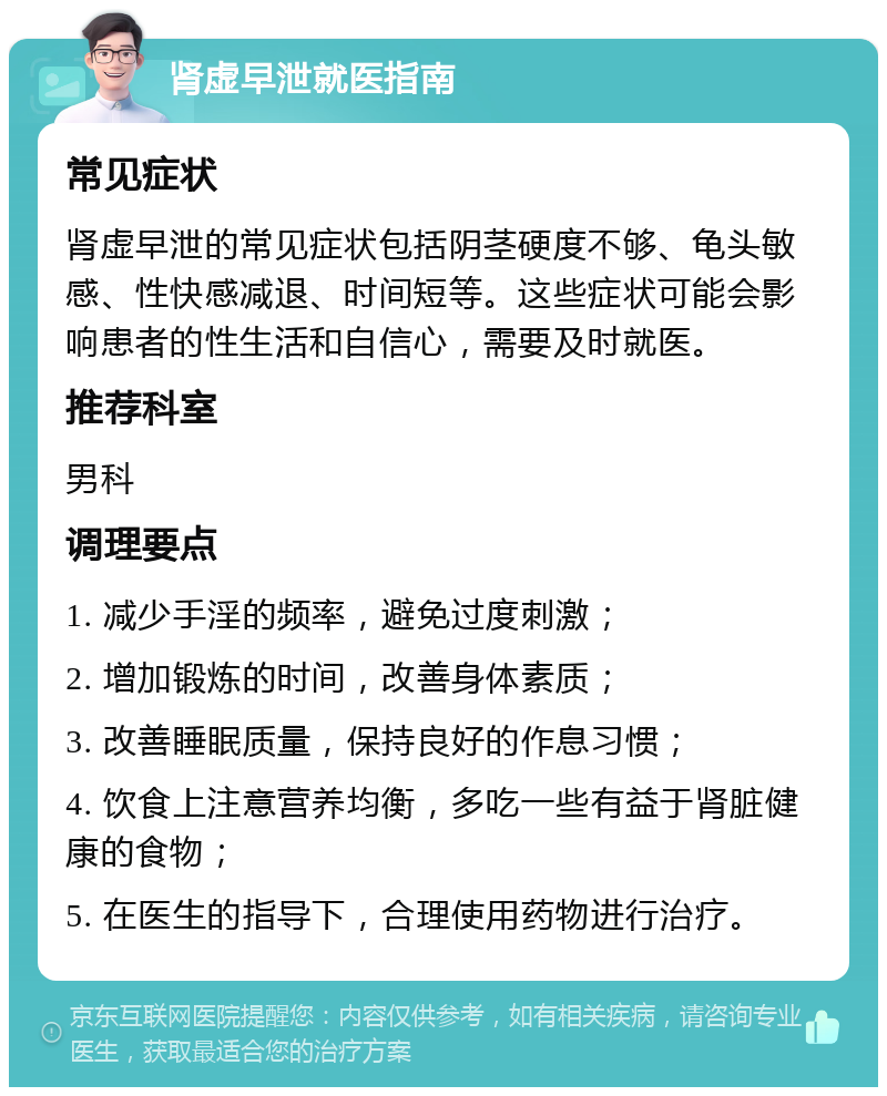 肾虚早泄就医指南 常见症状 肾虚早泄的常见症状包括阴茎硬度不够、龟头敏感、性快感减退、时间短等。这些症状可能会影响患者的性生活和自信心，需要及时就医。 推荐科室 男科 调理要点 1. 减少手淫的频率，避免过度刺激； 2. 增加锻炼的时间，改善身体素质； 3. 改善睡眠质量，保持良好的作息习惯； 4. 饮食上注意营养均衡，多吃一些有益于肾脏健康的食物； 5. 在医生的指导下，合理使用药物进行治疗。