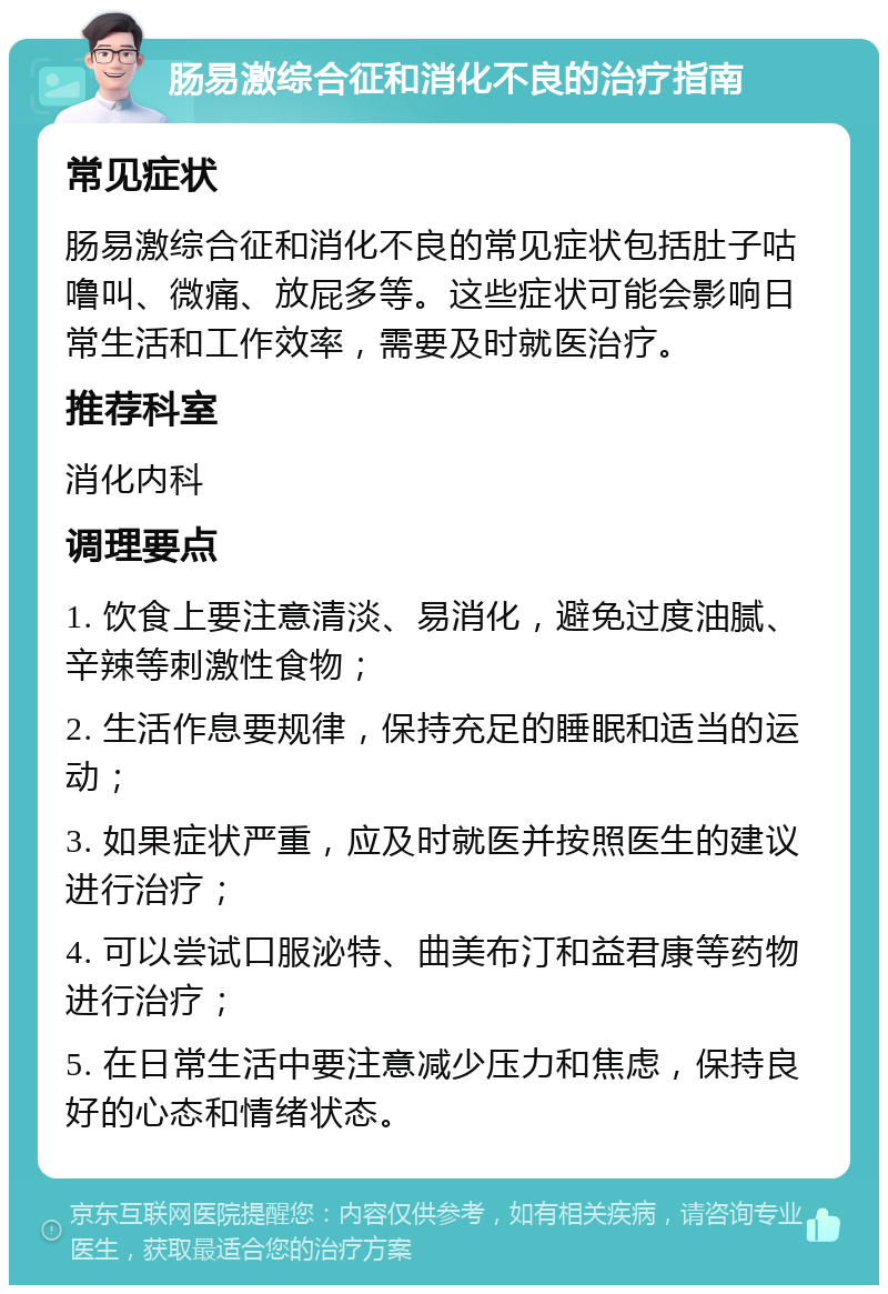 肠易激综合征和消化不良的治疗指南 常见症状 肠易激综合征和消化不良的常见症状包括肚子咕噜叫、微痛、放屁多等。这些症状可能会影响日常生活和工作效率，需要及时就医治疗。 推荐科室 消化内科 调理要点 1. 饮食上要注意清淡、易消化，避免过度油腻、辛辣等刺激性食物； 2. 生活作息要规律，保持充足的睡眠和适当的运动； 3. 如果症状严重，应及时就医并按照医生的建议进行治疗； 4. 可以尝试口服泌特、曲美布汀和益君康等药物进行治疗； 5. 在日常生活中要注意减少压力和焦虑，保持良好的心态和情绪状态。