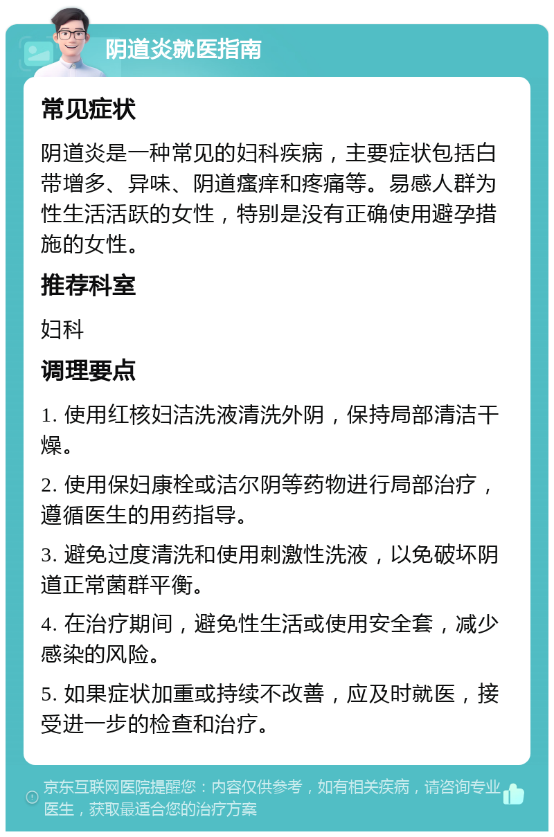 阴道炎就医指南 常见症状 阴道炎是一种常见的妇科疾病，主要症状包括白带增多、异味、阴道瘙痒和疼痛等。易感人群为性生活活跃的女性，特别是没有正确使用避孕措施的女性。 推荐科室 妇科 调理要点 1. 使用红核妇洁洗液清洗外阴，保持局部清洁干燥。 2. 使用保妇康栓或洁尔阴等药物进行局部治疗，遵循医生的用药指导。 3. 避免过度清洗和使用刺激性洗液，以免破坏阴道正常菌群平衡。 4. 在治疗期间，避免性生活或使用安全套，减少感染的风险。 5. 如果症状加重或持续不改善，应及时就医，接受进一步的检查和治疗。