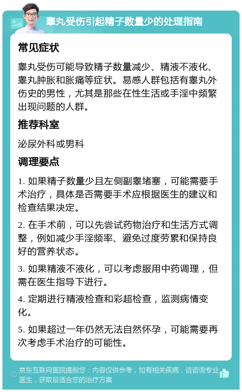 睾丸受伤引起精子数量少的处理指南 常见症状 睾丸受伤可能导致精子数量减少、精液不液化、睾丸肿胀和胀痛等症状。易感人群包括有睾丸外伤史的男性，尤其是那些在性生活或手淫中频繁出现问题的人群。 推荐科室 泌尿外科或男科 调理要点 1. 如果精子数量少且左侧副睾堵塞，可能需要手术治疗，具体是否需要手术应根据医生的建议和检查结果决定。 2. 在手术前，可以先尝试药物治疗和生活方式调整，例如减少手淫频率、避免过度劳累和保持良好的营养状态。 3. 如果精液不液化，可以考虑服用中药调理，但需在医生指导下进行。 4. 定期进行精液检查和彩超检查，监测病情变化。 5. 如果超过一年仍然无法自然怀孕，可能需要再次考虑手术治疗的可能性。