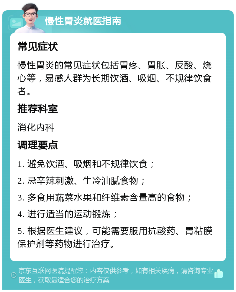 慢性胃炎就医指南 常见症状 慢性胃炎的常见症状包括胃疼、胃胀、反酸、烧心等，易感人群为长期饮酒、吸烟、不规律饮食者。 推荐科室 消化内科 调理要点 1. 避免饮酒、吸烟和不规律饮食； 2. 忌辛辣刺激、生冷油腻食物； 3. 多食用蔬菜水果和纤维素含量高的食物； 4. 进行适当的运动锻炼； 5. 根据医生建议，可能需要服用抗酸药、胃粘膜保护剂等药物进行治疗。