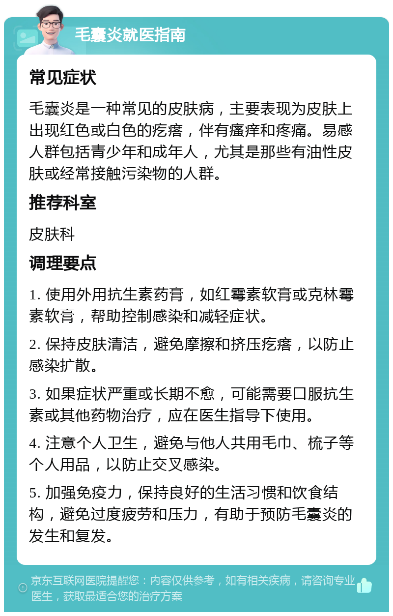 毛囊炎就医指南 常见症状 毛囊炎是一种常见的皮肤病，主要表现为皮肤上出现红色或白色的疙瘩，伴有瘙痒和疼痛。易感人群包括青少年和成年人，尤其是那些有油性皮肤或经常接触污染物的人群。 推荐科室 皮肤科 调理要点 1. 使用外用抗生素药膏，如红霉素软膏或克林霉素软膏，帮助控制感染和减轻症状。 2. 保持皮肤清洁，避免摩擦和挤压疙瘩，以防止感染扩散。 3. 如果症状严重或长期不愈，可能需要口服抗生素或其他药物治疗，应在医生指导下使用。 4. 注意个人卫生，避免与他人共用毛巾、梳子等个人用品，以防止交叉感染。 5. 加强免疫力，保持良好的生活习惯和饮食结构，避免过度疲劳和压力，有助于预防毛囊炎的发生和复发。