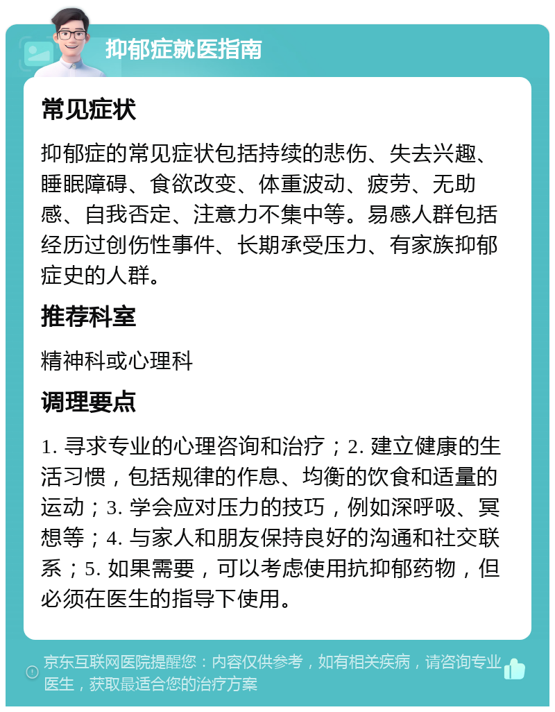 抑郁症就医指南 常见症状 抑郁症的常见症状包括持续的悲伤、失去兴趣、睡眠障碍、食欲改变、体重波动、疲劳、无助感、自我否定、注意力不集中等。易感人群包括经历过创伤性事件、长期承受压力、有家族抑郁症史的人群。 推荐科室 精神科或心理科 调理要点 1. 寻求专业的心理咨询和治疗；2. 建立健康的生活习惯，包括规律的作息、均衡的饮食和适量的运动；3. 学会应对压力的技巧，例如深呼吸、冥想等；4. 与家人和朋友保持良好的沟通和社交联系；5. 如果需要，可以考虑使用抗抑郁药物，但必须在医生的指导下使用。