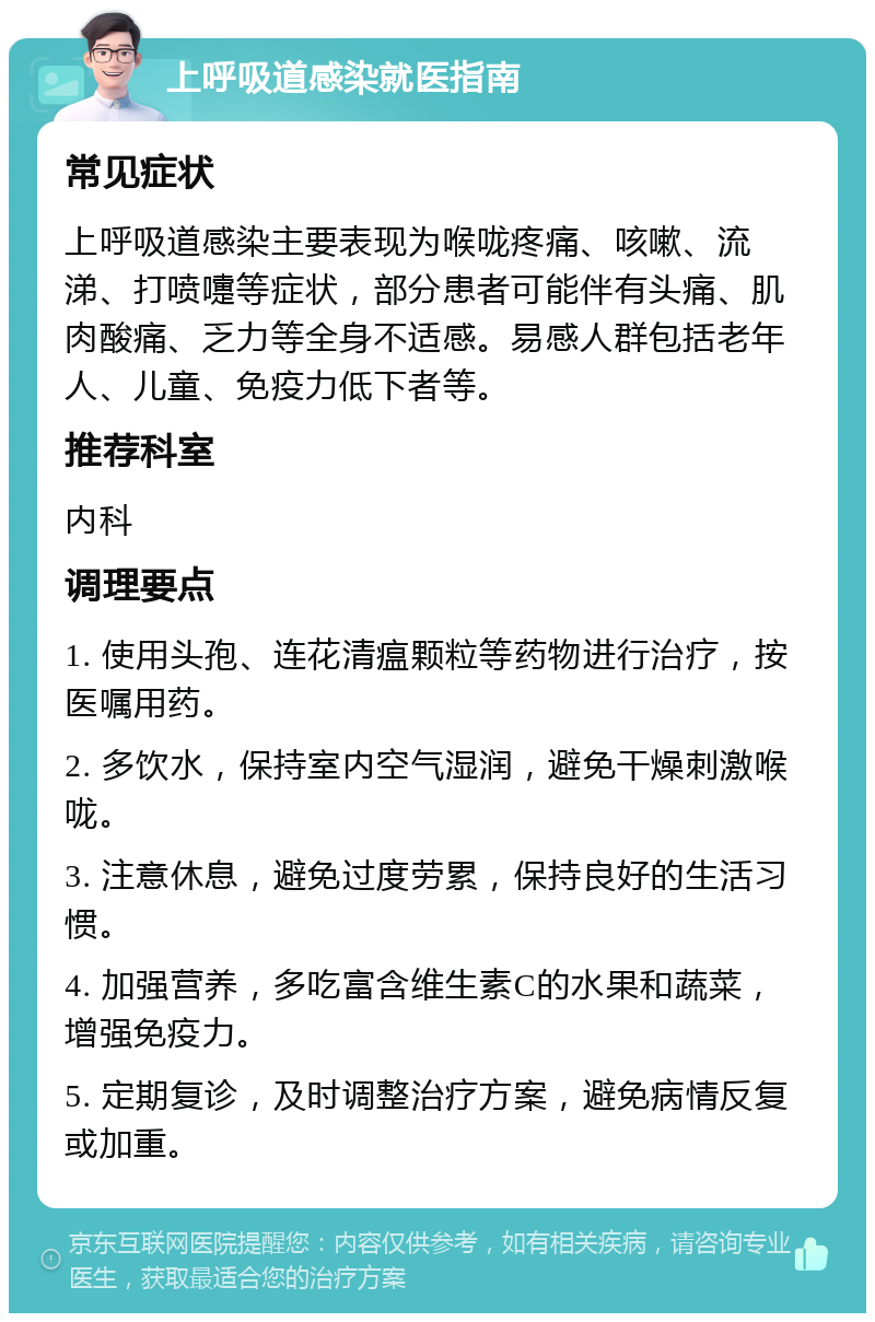 上呼吸道感染就医指南 常见症状 上呼吸道感染主要表现为喉咙疼痛、咳嗽、流涕、打喷嚏等症状，部分患者可能伴有头痛、肌肉酸痛、乏力等全身不适感。易感人群包括老年人、儿童、免疫力低下者等。 推荐科室 内科 调理要点 1. 使用头孢、连花清瘟颗粒等药物进行治疗，按医嘱用药。 2. 多饮水，保持室内空气湿润，避免干燥刺激喉咙。 3. 注意休息，避免过度劳累，保持良好的生活习惯。 4. 加强营养，多吃富含维生素C的水果和蔬菜，增强免疫力。 5. 定期复诊，及时调整治疗方案，避免病情反复或加重。