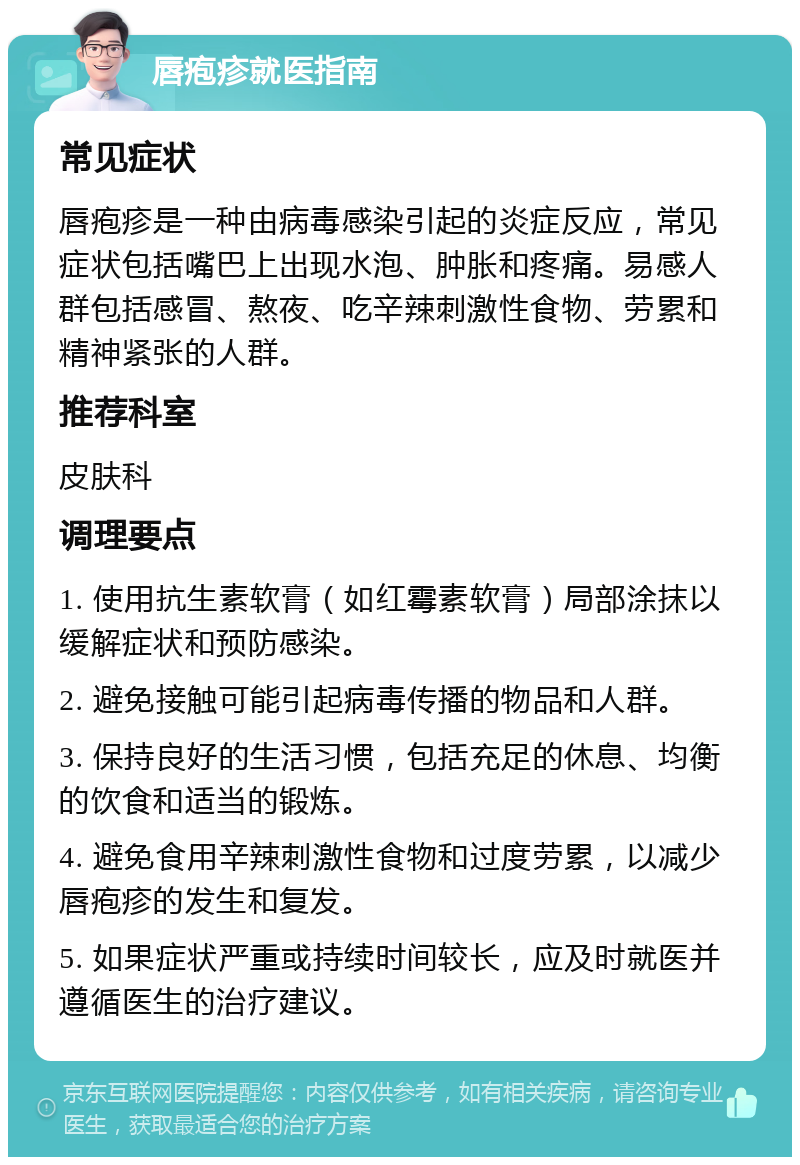 唇疱疹就医指南 常见症状 唇疱疹是一种由病毒感染引起的炎症反应，常见症状包括嘴巴上出现水泡、肿胀和疼痛。易感人群包括感冒、熬夜、吃辛辣刺激性食物、劳累和精神紧张的人群。 推荐科室 皮肤科 调理要点 1. 使用抗生素软膏（如红霉素软膏）局部涂抹以缓解症状和预防感染。 2. 避免接触可能引起病毒传播的物品和人群。 3. 保持良好的生活习惯，包括充足的休息、均衡的饮食和适当的锻炼。 4. 避免食用辛辣刺激性食物和过度劳累，以减少唇疱疹的发生和复发。 5. 如果症状严重或持续时间较长，应及时就医并遵循医生的治疗建议。