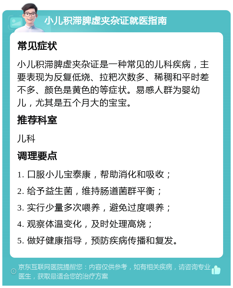 小儿积滞脾虚夹杂证就医指南 常见症状 小儿积滞脾虚夹杂证是一种常见的儿科疾病，主要表现为反复低烧、拉粑次数多、稀稠和平时差不多、颜色是黄色的等症状。易感人群为婴幼儿，尤其是五个月大的宝宝。 推荐科室 儿科 调理要点 1. 口服小儿宝泰康，帮助消化和吸收； 2. 给予益生菌，维持肠道菌群平衡； 3. 实行少量多次喂养，避免过度喂养； 4. 观察体温变化，及时处理高烧； 5. 做好健康指导，预防疾病传播和复发。