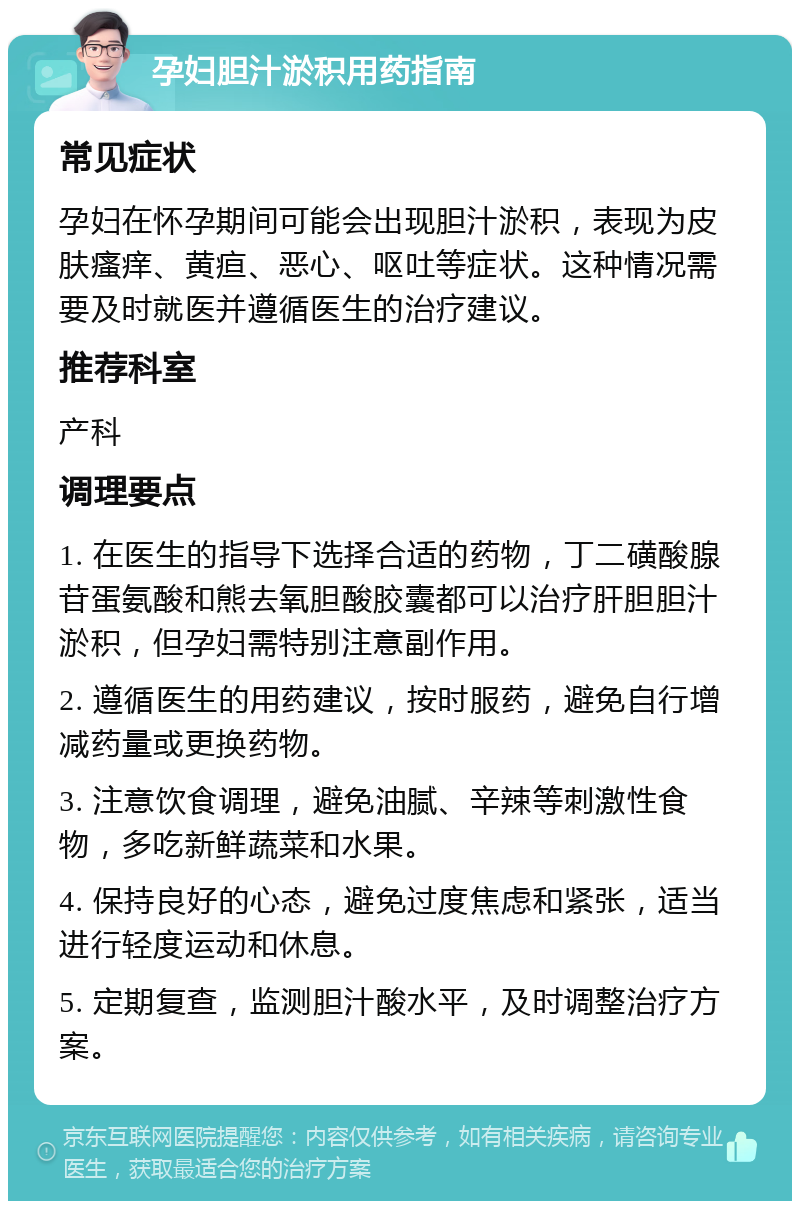 孕妇胆汁淤积用药指南 常见症状 孕妇在怀孕期间可能会出现胆汁淤积，表现为皮肤瘙痒、黄疸、恶心、呕吐等症状。这种情况需要及时就医并遵循医生的治疗建议。 推荐科室 产科 调理要点 1. 在医生的指导下选择合适的药物，丁二磺酸腺苷蛋氨酸和熊去氧胆酸胶囊都可以治疗肝胆胆汁淤积，但孕妇需特别注意副作用。 2. 遵循医生的用药建议，按时服药，避免自行增减药量或更换药物。 3. 注意饮食调理，避免油腻、辛辣等刺激性食物，多吃新鲜蔬菜和水果。 4. 保持良好的心态，避免过度焦虑和紧张，适当进行轻度运动和休息。 5. 定期复查，监测胆汁酸水平，及时调整治疗方案。