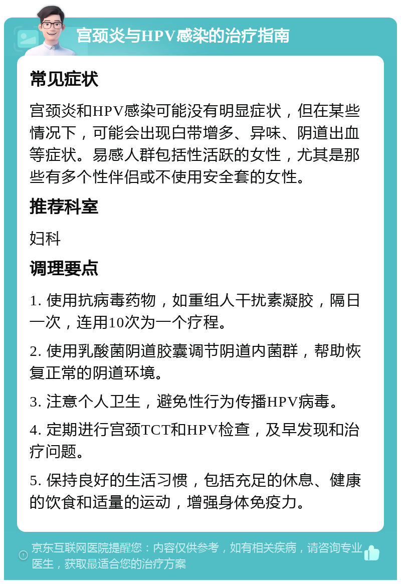 宫颈炎与HPV感染的治疗指南 常见症状 宫颈炎和HPV感染可能没有明显症状，但在某些情况下，可能会出现白带增多、异味、阴道出血等症状。易感人群包括性活跃的女性，尤其是那些有多个性伴侣或不使用安全套的女性。 推荐科室 妇科 调理要点 1. 使用抗病毒药物，如重组人干扰素凝胶，隔日一次，连用10次为一个疗程。 2. 使用乳酸菌阴道胶囊调节阴道内菌群，帮助恢复正常的阴道环境。 3. 注意个人卫生，避免性行为传播HPV病毒。 4. 定期进行宫颈TCT和HPV检查，及早发现和治疗问题。 5. 保持良好的生活习惯，包括充足的休息、健康的饮食和适量的运动，增强身体免疫力。