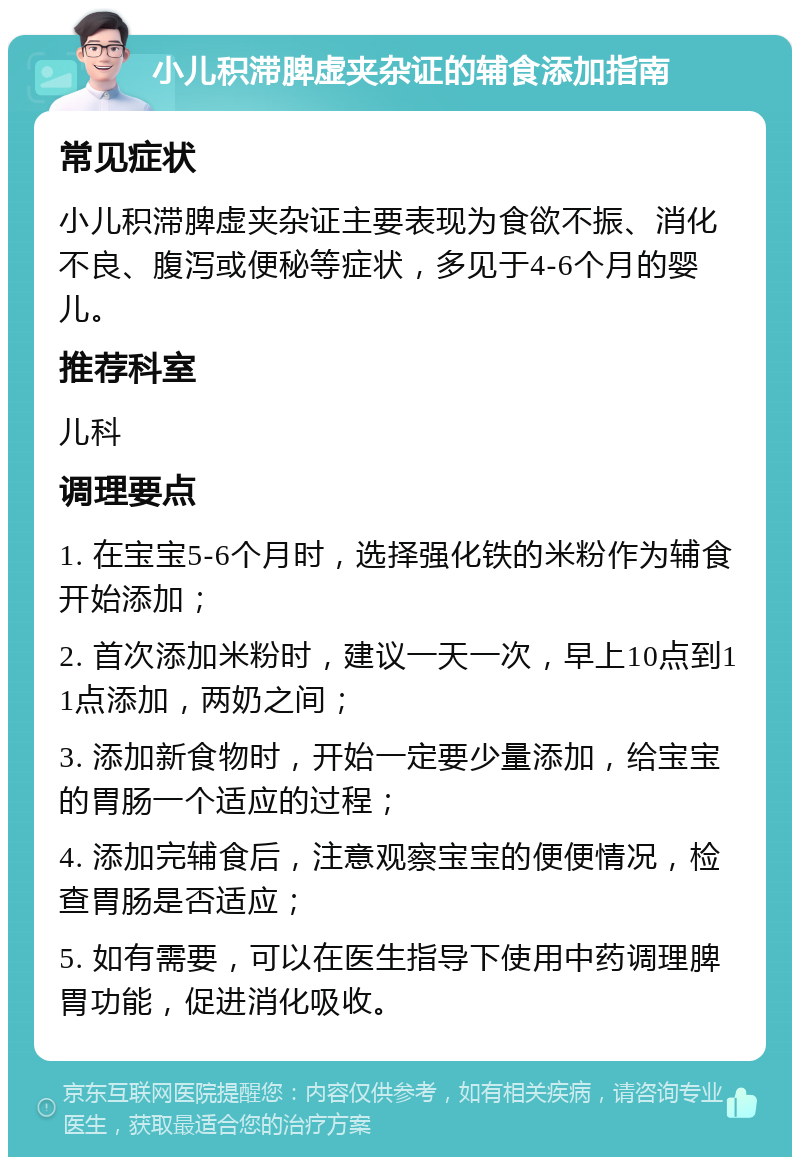 小儿积滞脾虚夹杂证的辅食添加指南 常见症状 小儿积滞脾虚夹杂证主要表现为食欲不振、消化不良、腹泻或便秘等症状，多见于4-6个月的婴儿。 推荐科室 儿科 调理要点 1. 在宝宝5-6个月时，选择强化铁的米粉作为辅食开始添加； 2. 首次添加米粉时，建议一天一次，早上10点到11点添加，两奶之间； 3. 添加新食物时，开始一定要少量添加，给宝宝的胃肠一个适应的过程； 4. 添加完辅食后，注意观察宝宝的便便情况，检查胃肠是否适应； 5. 如有需要，可以在医生指导下使用中药调理脾胃功能，促进消化吸收。