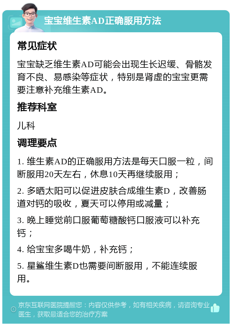 宝宝维生素AD正确服用方法 常见症状 宝宝缺乏维生素AD可能会出现生长迟缓、骨骼发育不良、易感染等症状，特别是肾虚的宝宝更需要注意补充维生素AD。 推荐科室 儿科 调理要点 1. 维生素AD的正确服用方法是每天口服一粒，间断服用20天左右，休息10天再继续服用； 2. 多晒太阳可以促进皮肤合成维生素D，改善肠道对钙的吸收，夏天可以停用或减量； 3. 晚上睡觉前口服葡萄糖酸钙口服液可以补充钙； 4. 给宝宝多喝牛奶，补充钙； 5. 星鲨维生素D也需要间断服用，不能连续服用。