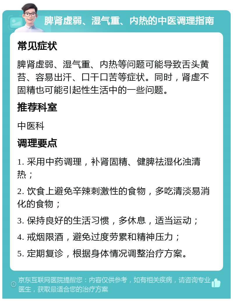 脾肾虚弱、湿气重、内热的中医调理指南 常见症状 脾肾虚弱、湿气重、内热等问题可能导致舌头黄苔、容易出汗、口干口苦等症状。同时，肾虚不固精也可能引起性生活中的一些问题。 推荐科室 中医科 调理要点 1. 采用中药调理，补肾固精、健脾祛湿化浊清热； 2. 饮食上避免辛辣刺激性的食物，多吃清淡易消化的食物； 3. 保持良好的生活习惯，多休息，适当运动； 4. 戒烟限酒，避免过度劳累和精神压力； 5. 定期复诊，根据身体情况调整治疗方案。