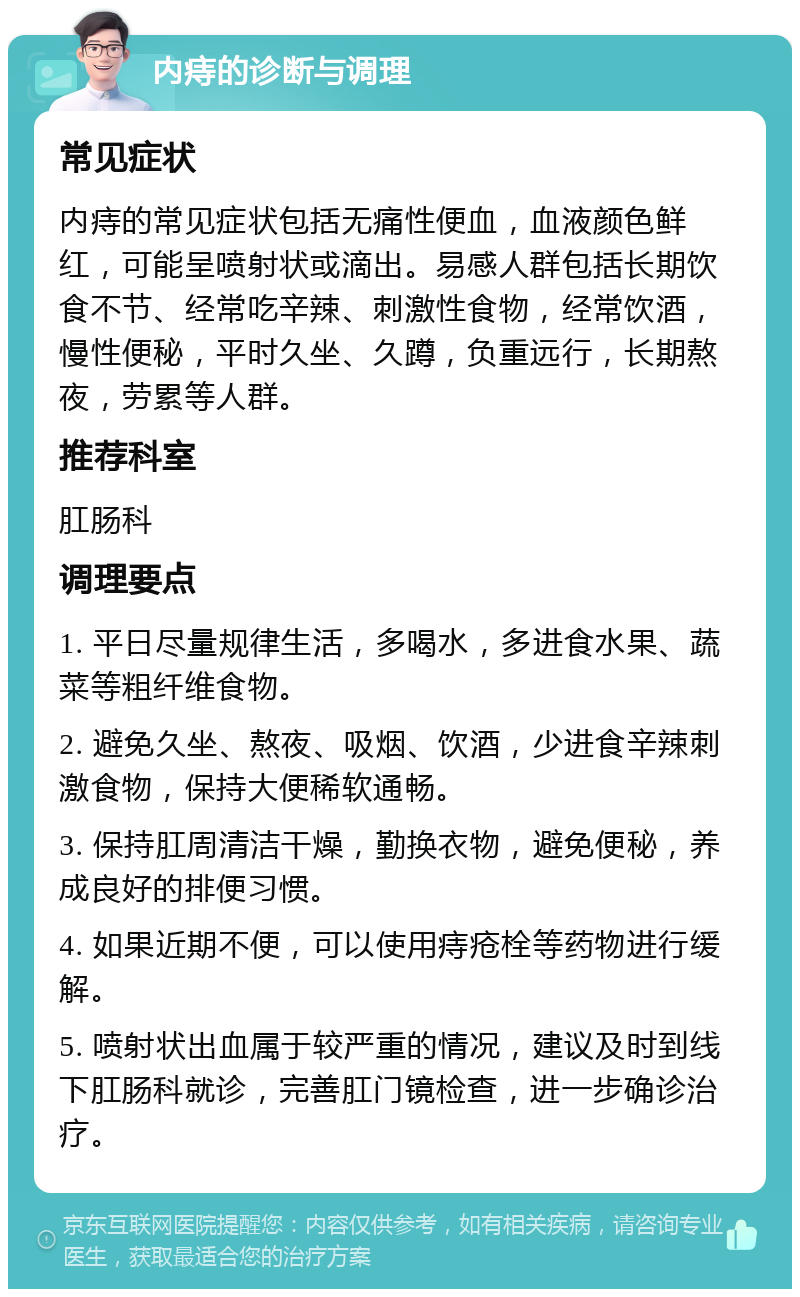 内痔的诊断与调理 常见症状 内痔的常见症状包括无痛性便血，血液颜色鲜红，可能呈喷射状或滴出。易感人群包括长期饮食不节、经常吃辛辣、刺激性食物，经常饮酒，慢性便秘，平时久坐、久蹲，负重远行，长期熬夜，劳累等人群。 推荐科室 肛肠科 调理要点 1. 平日尽量规律生活，多喝水，多进食水果、蔬菜等粗纤维食物。 2. 避免久坐、熬夜、吸烟、饮酒，少进食辛辣刺激食物，保持大便稀软通畅。 3. 保持肛周清洁干燥，勤换衣物，避免便秘，养成良好的排便习惯。 4. 如果近期不便，可以使用痔疮栓等药物进行缓解。 5. 喷射状出血属于较严重的情况，建议及时到线下肛肠科就诊，完善肛门镜检查，进一步确诊治疗。