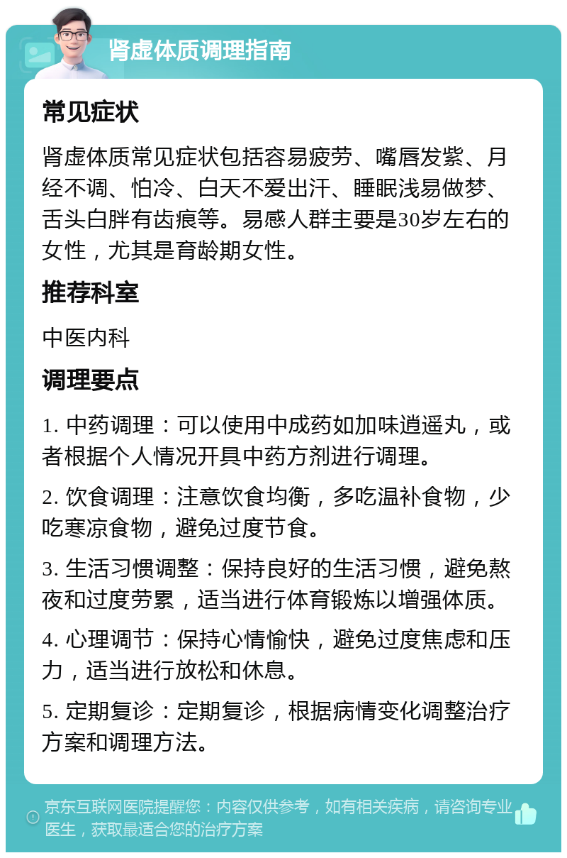 肾虚体质调理指南 常见症状 肾虚体质常见症状包括容易疲劳、嘴唇发紫、月经不调、怕冷、白天不爱出汗、睡眠浅易做梦、舌头白胖有齿痕等。易感人群主要是30岁左右的女性，尤其是育龄期女性。 推荐科室 中医内科 调理要点 1. 中药调理：可以使用中成药如加味逍遥丸，或者根据个人情况开具中药方剂进行调理。 2. 饮食调理：注意饮食均衡，多吃温补食物，少吃寒凉食物，避免过度节食。 3. 生活习惯调整：保持良好的生活习惯，避免熬夜和过度劳累，适当进行体育锻炼以增强体质。 4. 心理调节：保持心情愉快，避免过度焦虑和压力，适当进行放松和休息。 5. 定期复诊：定期复诊，根据病情变化调整治疗方案和调理方法。