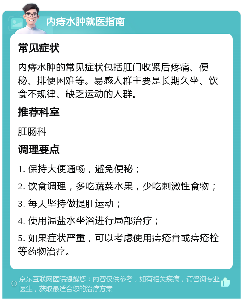 内痔水肿就医指南 常见症状 内痔水肿的常见症状包括肛门收紧后疼痛、便秘、排便困难等。易感人群主要是长期久坐、饮食不规律、缺乏运动的人群。 推荐科室 肛肠科 调理要点 1. 保持大便通畅，避免便秘； 2. 饮食调理，多吃蔬菜水果，少吃刺激性食物； 3. 每天坚持做提肛运动； 4. 使用温盐水坐浴进行局部治疗； 5. 如果症状严重，可以考虑使用痔疮膏或痔疮栓等药物治疗。