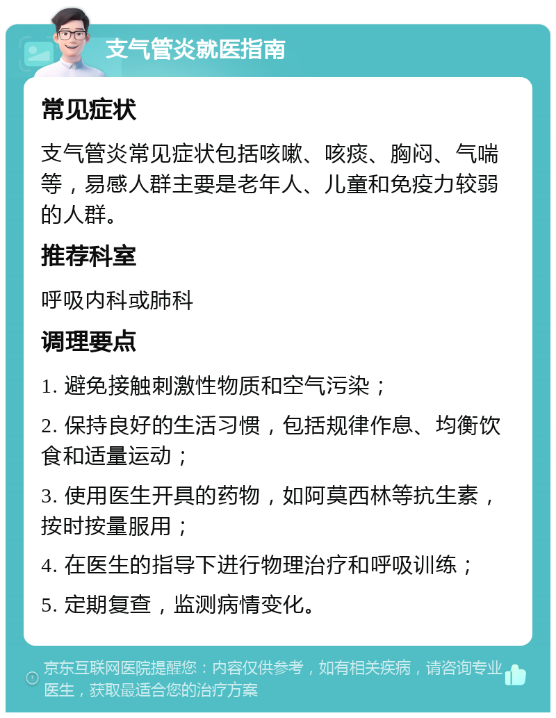 支气管炎就医指南 常见症状 支气管炎常见症状包括咳嗽、咳痰、胸闷、气喘等，易感人群主要是老年人、儿童和免疫力较弱的人群。 推荐科室 呼吸内科或肺科 调理要点 1. 避免接触刺激性物质和空气污染； 2. 保持良好的生活习惯，包括规律作息、均衡饮食和适量运动； 3. 使用医生开具的药物，如阿莫西林等抗生素，按时按量服用； 4. 在医生的指导下进行物理治疗和呼吸训练； 5. 定期复查，监测病情变化。