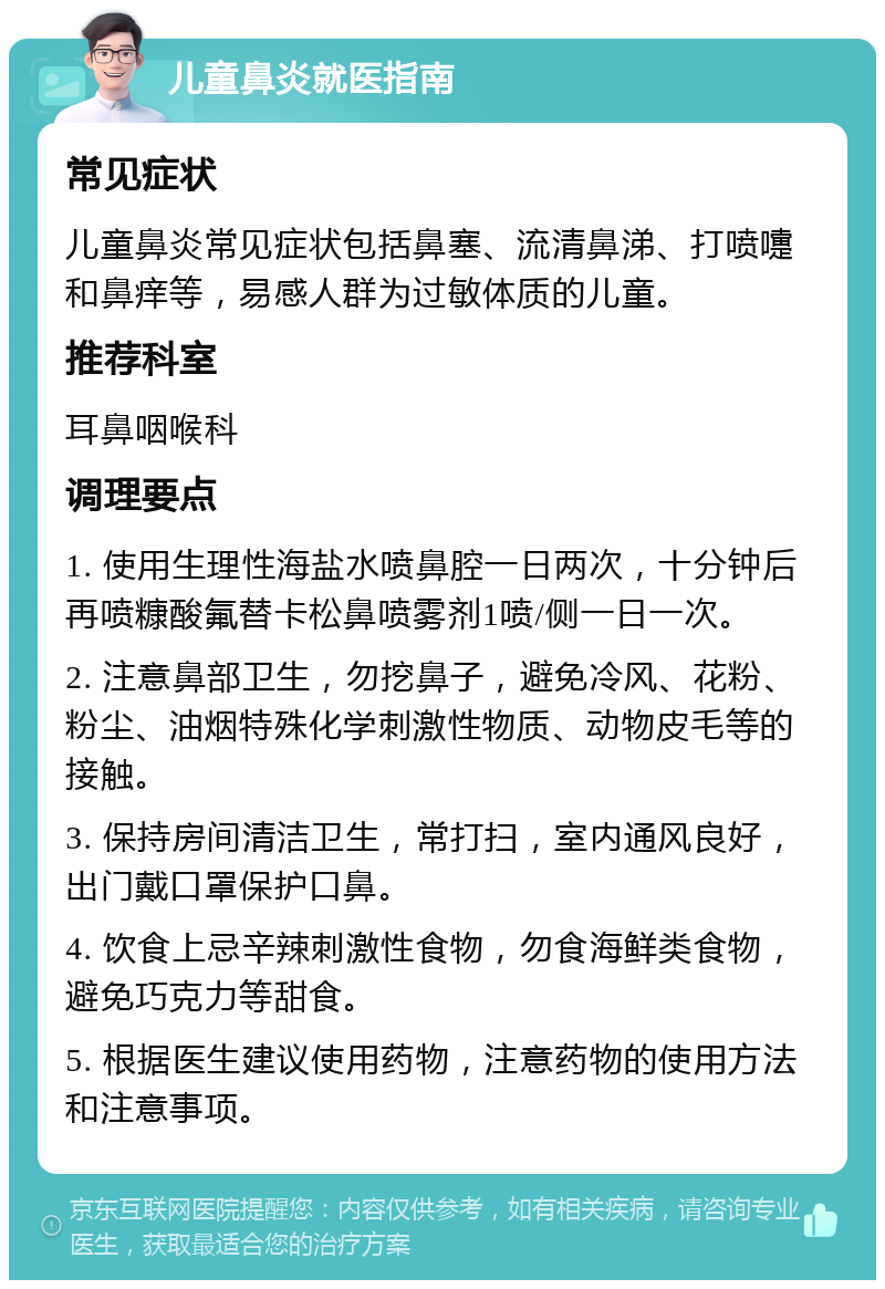 儿童鼻炎就医指南 常见症状 儿童鼻炎常见症状包括鼻塞、流清鼻涕、打喷嚏和鼻痒等，易感人群为过敏体质的儿童。 推荐科室 耳鼻咽喉科 调理要点 1. 使用生理性海盐水喷鼻腔一日两次，十分钟后再喷糠酸氟替卡松鼻喷雾剂1喷/侧一日一次。 2. 注意鼻部卫生，勿挖鼻子，避免冷风、花粉、粉尘、油烟特殊化学刺激性物质、动物皮毛等的接触。 3. 保持房间清洁卫生，常打扫，室内通风良好，出门戴口罩保护口鼻。 4. 饮食上忌辛辣刺激性食物，勿食海鲜类食物，避免巧克力等甜食。 5. 根据医生建议使用药物，注意药物的使用方法和注意事项。