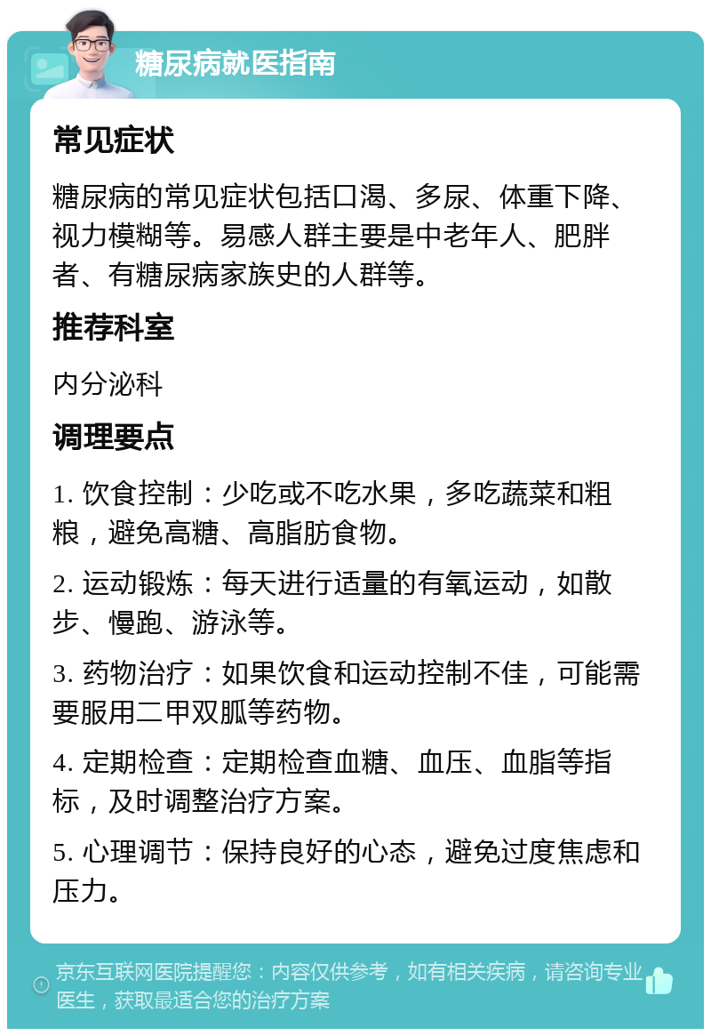 糖尿病就医指南 常见症状 糖尿病的常见症状包括口渴、多尿、体重下降、视力模糊等。易感人群主要是中老年人、肥胖者、有糖尿病家族史的人群等。 推荐科室 内分泌科 调理要点 1. 饮食控制：少吃或不吃水果，多吃蔬菜和粗粮，避免高糖、高脂肪食物。 2. 运动锻炼：每天进行适量的有氧运动，如散步、慢跑、游泳等。 3. 药物治疗：如果饮食和运动控制不佳，可能需要服用二甲双胍等药物。 4. 定期检查：定期检查血糖、血压、血脂等指标，及时调整治疗方案。 5. 心理调节：保持良好的心态，避免过度焦虑和压力。