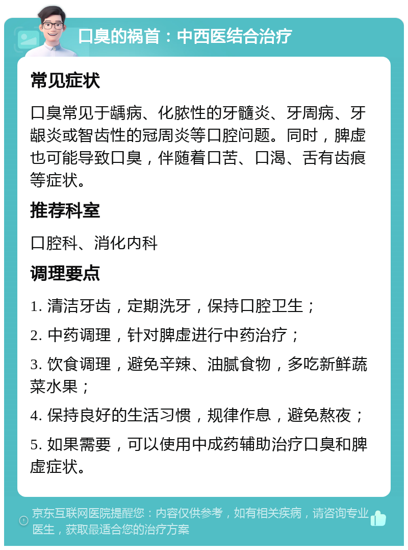 口臭的祸首：中西医结合治疗 常见症状 口臭常见于龋病、化脓性的牙髓炎、牙周病、牙龈炎或智齿性的冠周炎等口腔问题。同时，脾虚也可能导致口臭，伴随着口苦、口渴、舌有齿痕等症状。 推荐科室 口腔科、消化内科 调理要点 1. 清洁牙齿，定期洗牙，保持口腔卫生； 2. 中药调理，针对脾虚进行中药治疗； 3. 饮食调理，避免辛辣、油腻食物，多吃新鲜蔬菜水果； 4. 保持良好的生活习惯，规律作息，避免熬夜； 5. 如果需要，可以使用中成药辅助治疗口臭和脾虚症状。