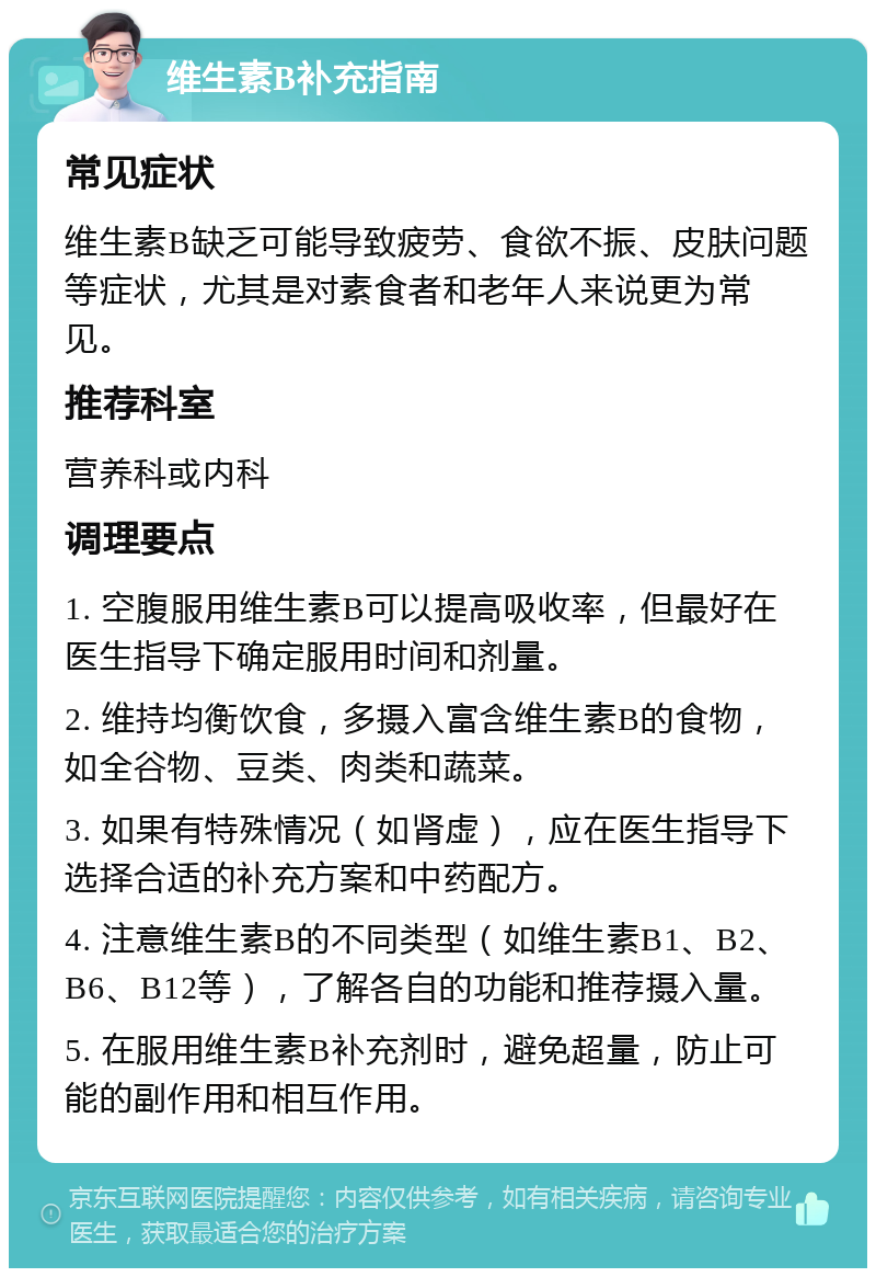 维生素B补充指南 常见症状 维生素B缺乏可能导致疲劳、食欲不振、皮肤问题等症状，尤其是对素食者和老年人来说更为常见。 推荐科室 营养科或内科 调理要点 1. 空腹服用维生素B可以提高吸收率，但最好在医生指导下确定服用时间和剂量。 2. 维持均衡饮食，多摄入富含维生素B的食物，如全谷物、豆类、肉类和蔬菜。 3. 如果有特殊情况（如肾虚），应在医生指导下选择合适的补充方案和中药配方。 4. 注意维生素B的不同类型（如维生素B1、B2、B6、B12等），了解各自的功能和推荐摄入量。 5. 在服用维生素B补充剂时，避免超量，防止可能的副作用和相互作用。