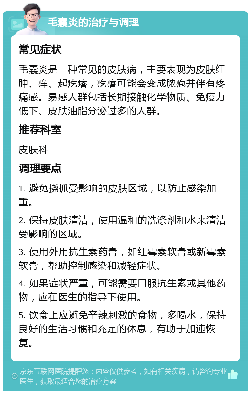 毛囊炎的治疗与调理 常见症状 毛囊炎是一种常见的皮肤病，主要表现为皮肤红肿、痒、起疙瘩，疙瘩可能会变成脓疱并伴有疼痛感。易感人群包括长期接触化学物质、免疫力低下、皮肤油脂分泌过多的人群。 推荐科室 皮肤科 调理要点 1. 避免挠抓受影响的皮肤区域，以防止感染加重。 2. 保持皮肤清洁，使用温和的洗涤剂和水来清洁受影响的区域。 3. 使用外用抗生素药膏，如红霉素软膏或新霉素软膏，帮助控制感染和减轻症状。 4. 如果症状严重，可能需要口服抗生素或其他药物，应在医生的指导下使用。 5. 饮食上应避免辛辣刺激的食物，多喝水，保持良好的生活习惯和充足的休息，有助于加速恢复。