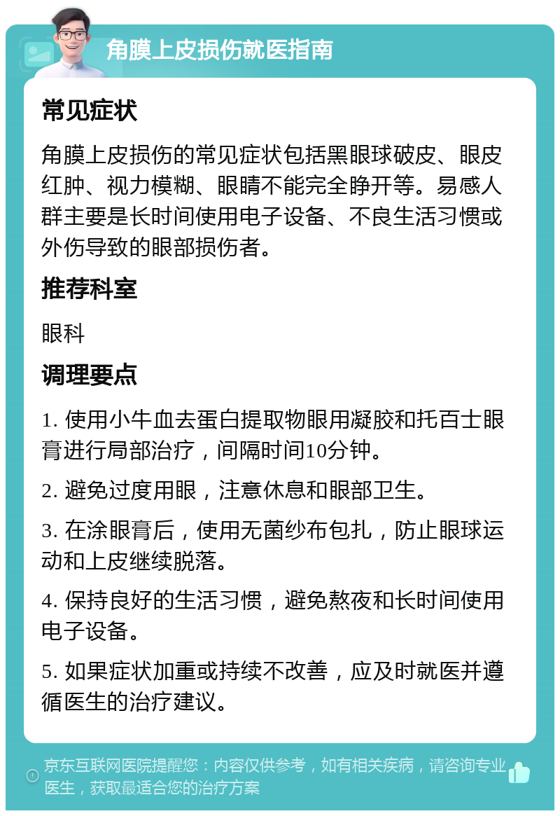 角膜上皮损伤就医指南 常见症状 角膜上皮损伤的常见症状包括黑眼球破皮、眼皮红肿、视力模糊、眼睛不能完全睁开等。易感人群主要是长时间使用电子设备、不良生活习惯或外伤导致的眼部损伤者。 推荐科室 眼科 调理要点 1. 使用小牛血去蛋白提取物眼用凝胶和托百士眼膏进行局部治疗，间隔时间10分钟。 2. 避免过度用眼，注意休息和眼部卫生。 3. 在涂眼膏后，使用无菌纱布包扎，防止眼球运动和上皮继续脱落。 4. 保持良好的生活习惯，避免熬夜和长时间使用电子设备。 5. 如果症状加重或持续不改善，应及时就医并遵循医生的治疗建议。