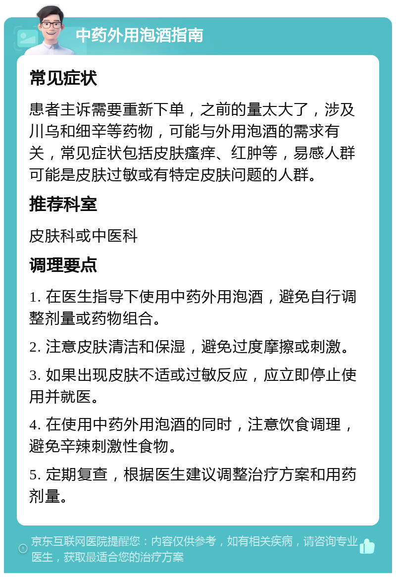 中药外用泡酒指南 常见症状 患者主诉需要重新下单，之前的量太大了，涉及川乌和细辛等药物，可能与外用泡酒的需求有关，常见症状包括皮肤瘙痒、红肿等，易感人群可能是皮肤过敏或有特定皮肤问题的人群。 推荐科室 皮肤科或中医科 调理要点 1. 在医生指导下使用中药外用泡酒，避免自行调整剂量或药物组合。 2. 注意皮肤清洁和保湿，避免过度摩擦或刺激。 3. 如果出现皮肤不适或过敏反应，应立即停止使用并就医。 4. 在使用中药外用泡酒的同时，注意饮食调理，避免辛辣刺激性食物。 5. 定期复查，根据医生建议调整治疗方案和用药剂量。