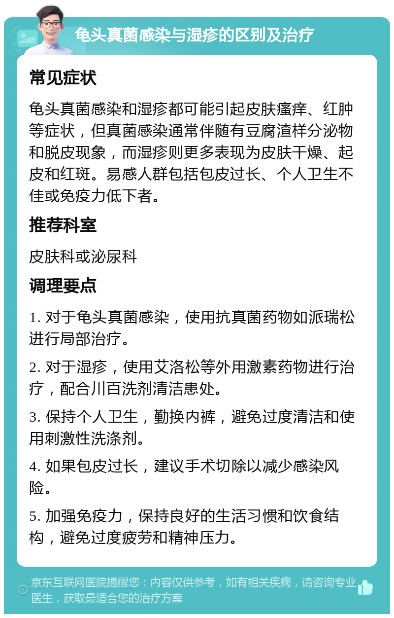 龟头真菌感染与湿疹的区别及治疗 常见症状 龟头真菌感染和湿疹都可能引起皮肤瘙痒、红肿等症状，但真菌感染通常伴随有豆腐渣样分泌物和脱皮现象，而湿疹则更多表现为皮肤干燥、起皮和红斑。易感人群包括包皮过长、个人卫生不佳或免疫力低下者。 推荐科室 皮肤科或泌尿科 调理要点 1. 对于龟头真菌感染，使用抗真菌药物如派瑞松进行局部治疗。 2. 对于湿疹，使用艾洛松等外用激素药物进行治疗，配合川百洗剂清洁患处。 3. 保持个人卫生，勤换内裤，避免过度清洁和使用刺激性洗涤剂。 4. 如果包皮过长，建议手术切除以减少感染风险。 5. 加强免疫力，保持良好的生活习惯和饮食结构，避免过度疲劳和精神压力。