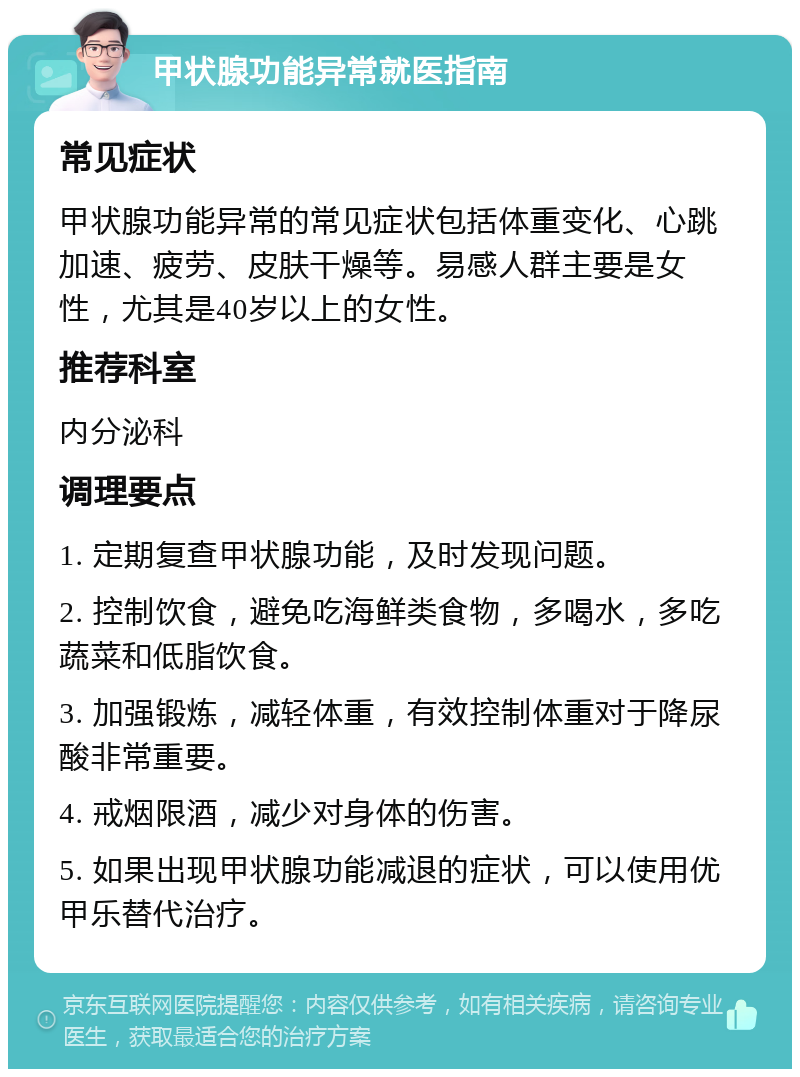 甲状腺功能异常就医指南 常见症状 甲状腺功能异常的常见症状包括体重变化、心跳加速、疲劳、皮肤干燥等。易感人群主要是女性，尤其是40岁以上的女性。 推荐科室 内分泌科 调理要点 1. 定期复查甲状腺功能，及时发现问题。 2. 控制饮食，避免吃海鲜类食物，多喝水，多吃蔬菜和低脂饮食。 3. 加强锻炼，减轻体重，有效控制体重对于降尿酸非常重要。 4. 戒烟限酒，减少对身体的伤害。 5. 如果出现甲状腺功能减退的症状，可以使用优甲乐替代治疗。