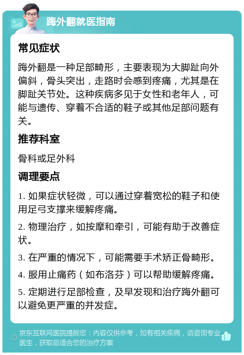 踇外翻就医指南 常见症状 踇外翻是一种足部畸形，主要表现为大脚趾向外偏斜，骨头突出，走路时会感到疼痛，尤其是在脚趾关节处。这种疾病多见于女性和老年人，可能与遗传、穿着不合适的鞋子或其他足部问题有关。 推荐科室 骨科或足外科 调理要点 1. 如果症状轻微，可以通过穿着宽松的鞋子和使用足弓支撑来缓解疼痛。 2. 物理治疗，如按摩和牵引，可能有助于改善症状。 3. 在严重的情况下，可能需要手术矫正骨畸形。 4. 服用止痛药（如布洛芬）可以帮助缓解疼痛。 5. 定期进行足部检查，及早发现和治疗踇外翻可以避免更严重的并发症。