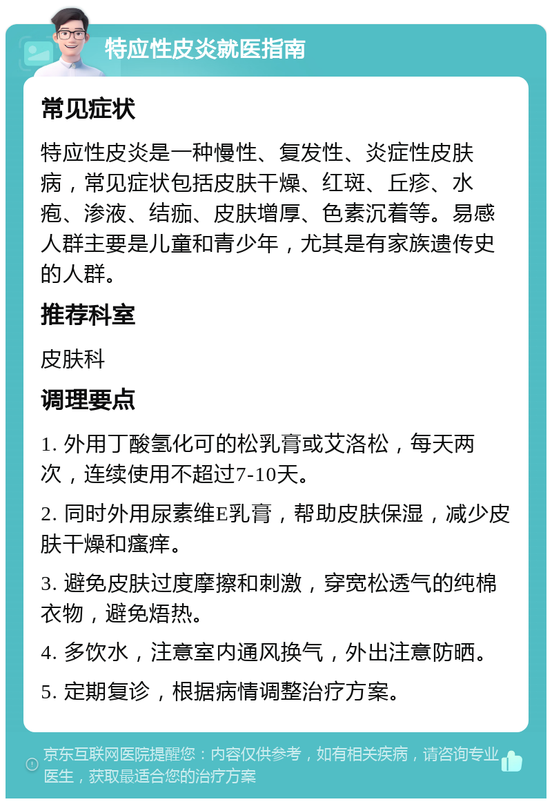 特应性皮炎就医指南 常见症状 特应性皮炎是一种慢性、复发性、炎症性皮肤病，常见症状包括皮肤干燥、红斑、丘疹、水疱、渗液、结痂、皮肤增厚、色素沉着等。易感人群主要是儿童和青少年，尤其是有家族遗传史的人群。 推荐科室 皮肤科 调理要点 1. 外用丁酸氢化可的松乳膏或艾洛松，每天两次，连续使用不超过7-10天。 2. 同时外用尿素维E乳膏，帮助皮肤保湿，减少皮肤干燥和瘙痒。 3. 避免皮肤过度摩擦和刺激，穿宽松透气的纯棉衣物，避免焐热。 4. 多饮水，注意室内通风换气，外出注意防晒。 5. 定期复诊，根据病情调整治疗方案。