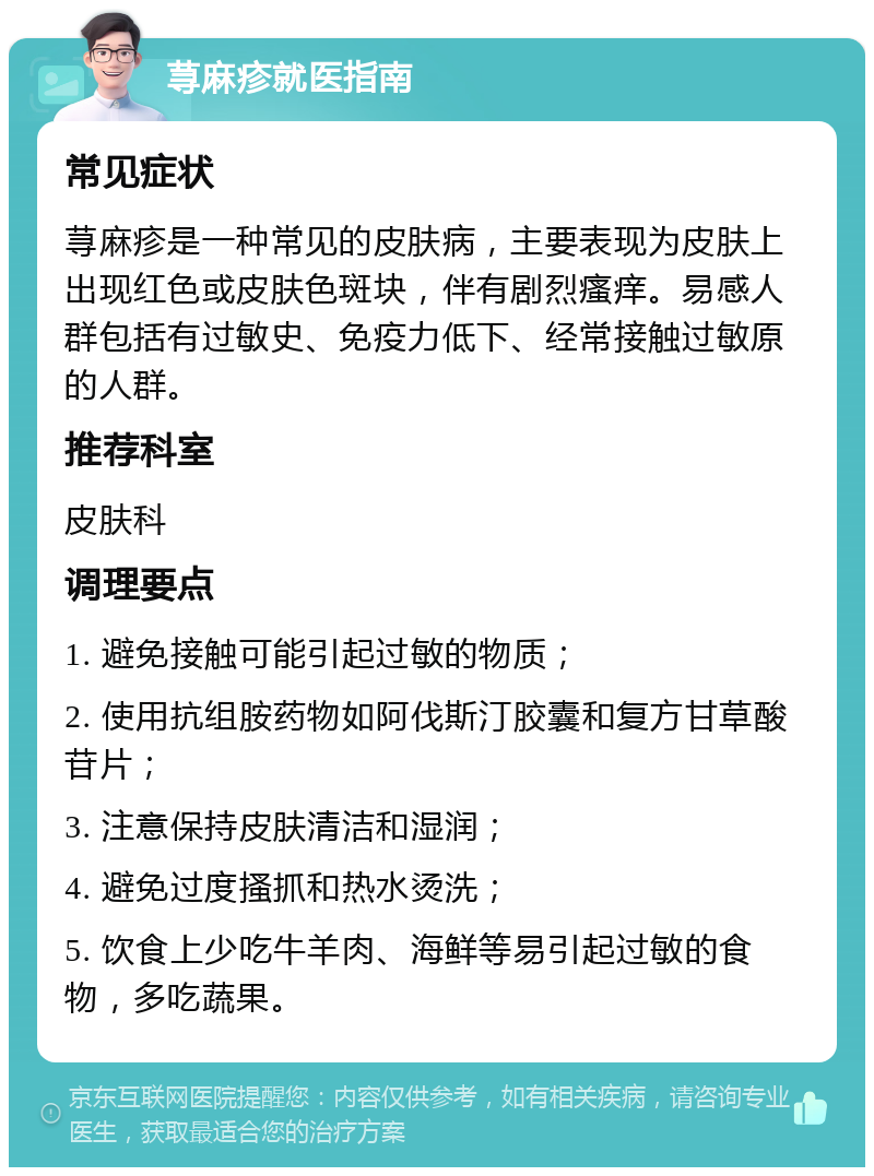 荨麻疹就医指南 常见症状 荨麻疹是一种常见的皮肤病，主要表现为皮肤上出现红色或皮肤色斑块，伴有剧烈瘙痒。易感人群包括有过敏史、免疫力低下、经常接触过敏原的人群。 推荐科室 皮肤科 调理要点 1. 避免接触可能引起过敏的物质； 2. 使用抗组胺药物如阿伐斯汀胶囊和复方甘草酸苷片； 3. 注意保持皮肤清洁和湿润； 4. 避免过度搔抓和热水烫洗； 5. 饮食上少吃牛羊肉、海鲜等易引起过敏的食物，多吃蔬果。