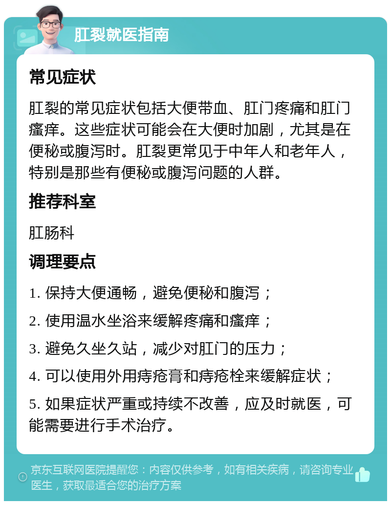 肛裂就医指南 常见症状 肛裂的常见症状包括大便带血、肛门疼痛和肛门瘙痒。这些症状可能会在大便时加剧，尤其是在便秘或腹泻时。肛裂更常见于中年人和老年人，特别是那些有便秘或腹泻问题的人群。 推荐科室 肛肠科 调理要点 1. 保持大便通畅，避免便秘和腹泻； 2. 使用温水坐浴来缓解疼痛和瘙痒； 3. 避免久坐久站，减少对肛门的压力； 4. 可以使用外用痔疮膏和痔疮栓来缓解症状； 5. 如果症状严重或持续不改善，应及时就医，可能需要进行手术治疗。