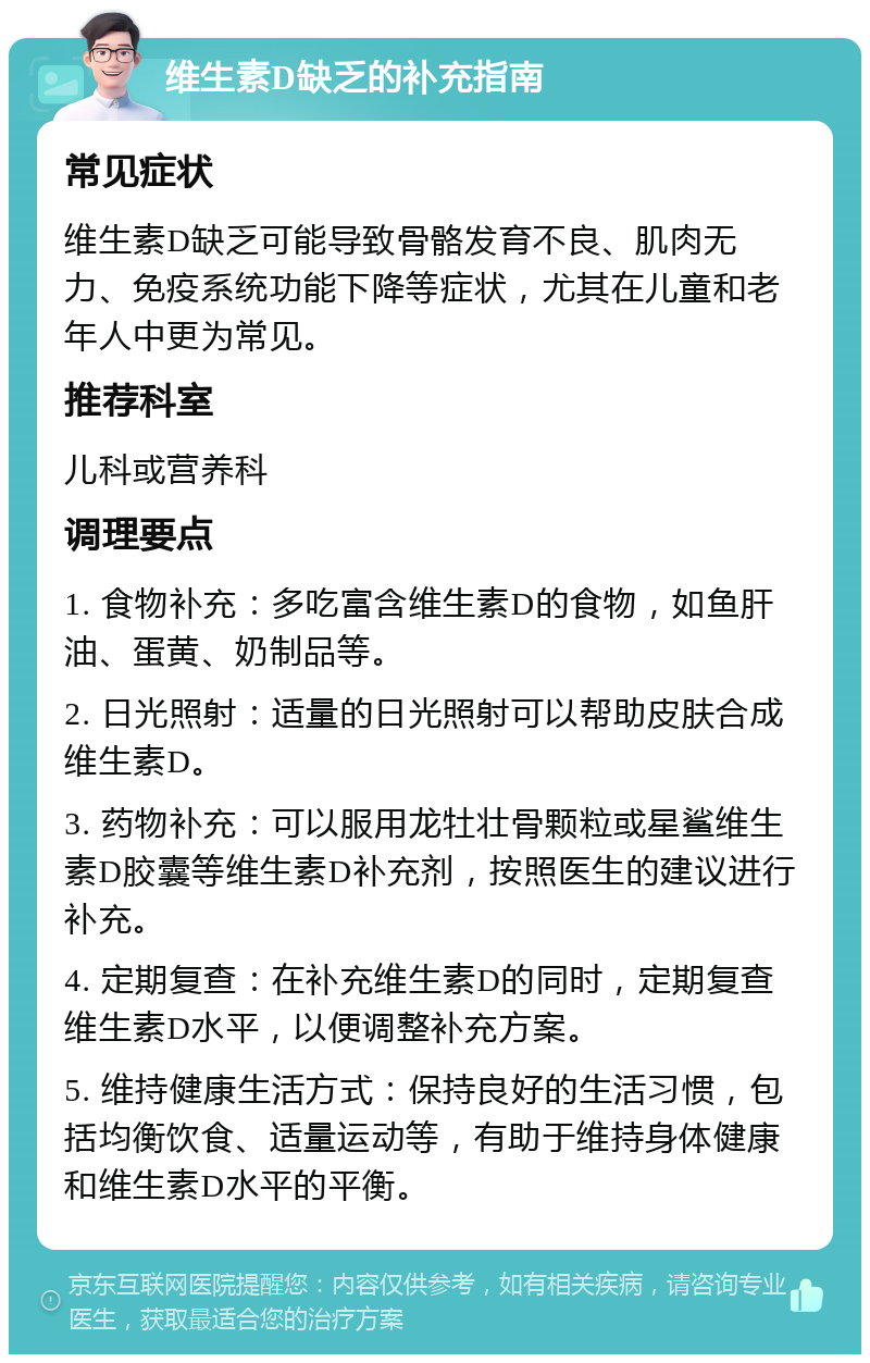 维生素D缺乏的补充指南 常见症状 维生素D缺乏可能导致骨骼发育不良、肌肉无力、免疫系统功能下降等症状，尤其在儿童和老年人中更为常见。 推荐科室 儿科或营养科 调理要点 1. 食物补充：多吃富含维生素D的食物，如鱼肝油、蛋黄、奶制品等。 2. 日光照射：适量的日光照射可以帮助皮肤合成维生素D。 3. 药物补充：可以服用龙牡壮骨颗粒或星鲨维生素D胶囊等维生素D补充剂，按照医生的建议进行补充。 4. 定期复查：在补充维生素D的同时，定期复查维生素D水平，以便调整补充方案。 5. 维持健康生活方式：保持良好的生活习惯，包括均衡饮食、适量运动等，有助于维持身体健康和维生素D水平的平衡。