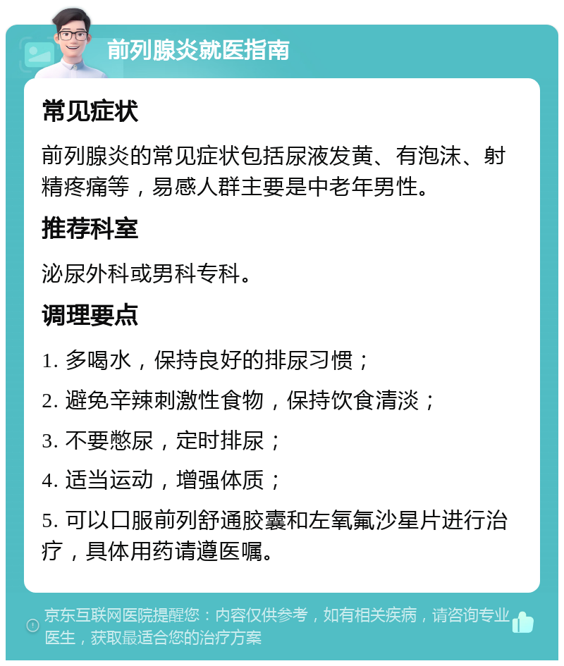 前列腺炎就医指南 常见症状 前列腺炎的常见症状包括尿液发黄、有泡沫、射精疼痛等，易感人群主要是中老年男性。 推荐科室 泌尿外科或男科专科。 调理要点 1. 多喝水，保持良好的排尿习惯； 2. 避免辛辣刺激性食物，保持饮食清淡； 3. 不要憋尿，定时排尿； 4. 适当运动，增强体质； 5. 可以口服前列舒通胶囊和左氧氟沙星片进行治疗，具体用药请遵医嘱。