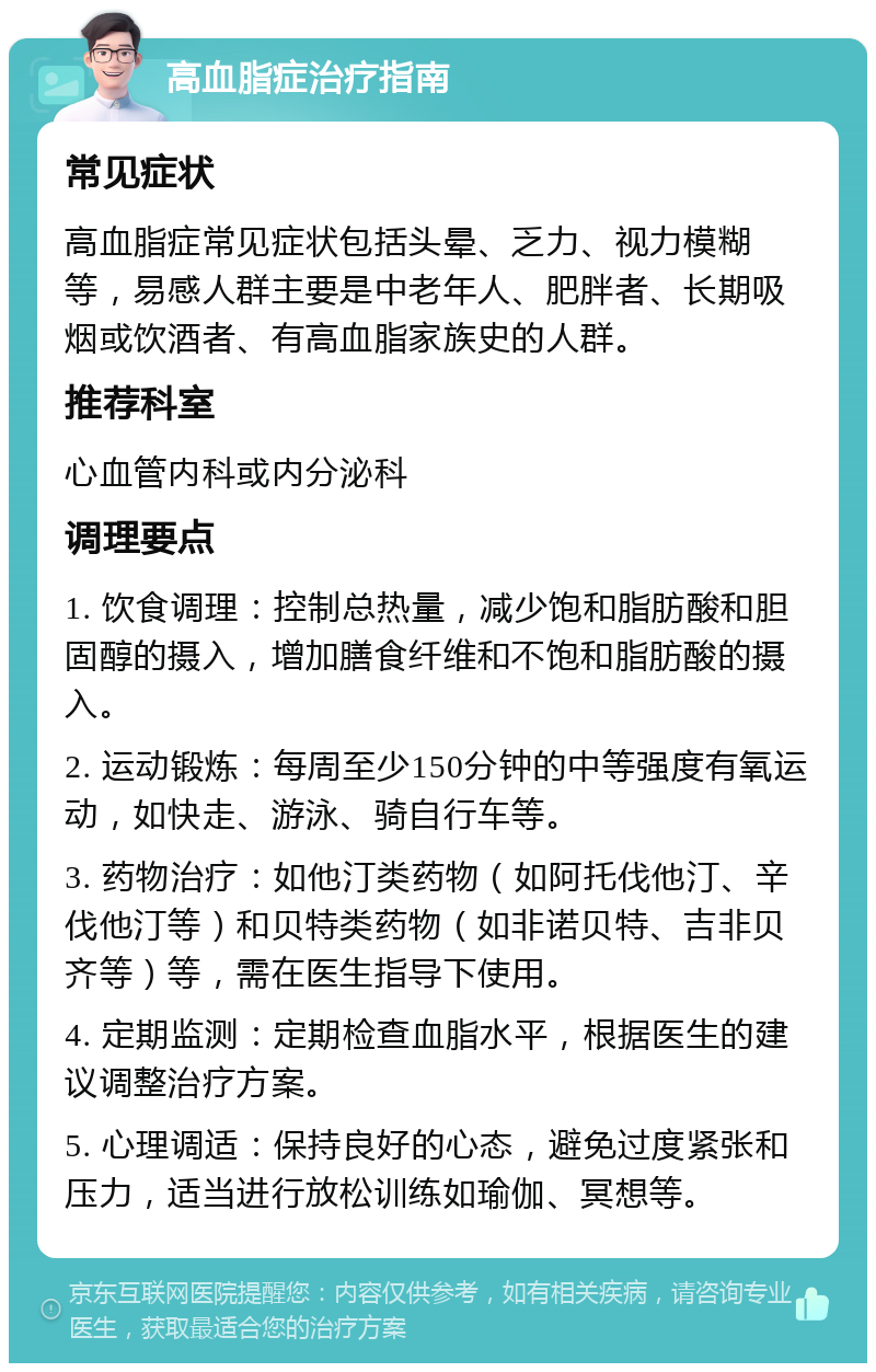 高血脂症治疗指南 常见症状 高血脂症常见症状包括头晕、乏力、视力模糊等，易感人群主要是中老年人、肥胖者、长期吸烟或饮酒者、有高血脂家族史的人群。 推荐科室 心血管内科或内分泌科 调理要点 1. 饮食调理：控制总热量，减少饱和脂肪酸和胆固醇的摄入，增加膳食纤维和不饱和脂肪酸的摄入。 2. 运动锻炼：每周至少150分钟的中等强度有氧运动，如快走、游泳、骑自行车等。 3. 药物治疗：如他汀类药物（如阿托伐他汀、辛伐他汀等）和贝特类药物（如非诺贝特、吉非贝齐等）等，需在医生指导下使用。 4. 定期监测：定期检查血脂水平，根据医生的建议调整治疗方案。 5. 心理调适：保持良好的心态，避免过度紧张和压力，适当进行放松训练如瑜伽、冥想等。