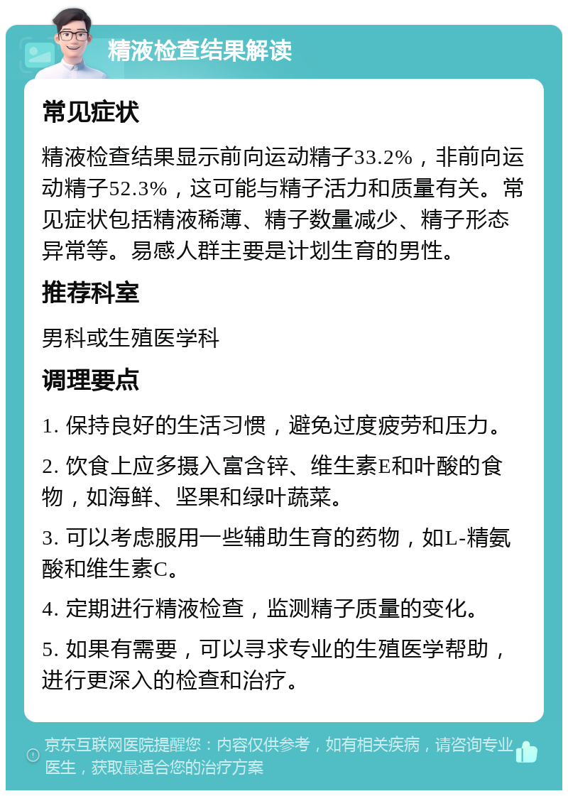 精液检查结果解读 常见症状 精液检查结果显示前向运动精子33.2%，非前向运动精子52.3%，这可能与精子活力和质量有关。常见症状包括精液稀薄、精子数量减少、精子形态异常等。易感人群主要是计划生育的男性。 推荐科室 男科或生殖医学科 调理要点 1. 保持良好的生活习惯，避免过度疲劳和压力。 2. 饮食上应多摄入富含锌、维生素E和叶酸的食物，如海鲜、坚果和绿叶蔬菜。 3. 可以考虑服用一些辅助生育的药物，如L-精氨酸和维生素C。 4. 定期进行精液检查，监测精子质量的变化。 5. 如果有需要，可以寻求专业的生殖医学帮助，进行更深入的检查和治疗。