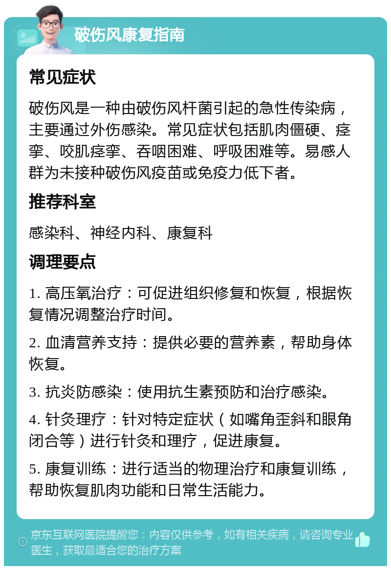 破伤风康复指南 常见症状 破伤风是一种由破伤风杆菌引起的急性传染病，主要通过外伤感染。常见症状包括肌肉僵硬、痉挛、咬肌痉挛、吞咽困难、呼吸困难等。易感人群为未接种破伤风疫苗或免疫力低下者。 推荐科室 感染科、神经内科、康复科 调理要点 1. 高压氧治疗：可促进组织修复和恢复，根据恢复情况调整治疗时间。 2. 血清营养支持：提供必要的营养素，帮助身体恢复。 3. 抗炎防感染：使用抗生素预防和治疗感染。 4. 针灸理疗：针对特定症状（如嘴角歪斜和眼角闭合等）进行针灸和理疗，促进康复。 5. 康复训练：进行适当的物理治疗和康复训练，帮助恢复肌肉功能和日常生活能力。