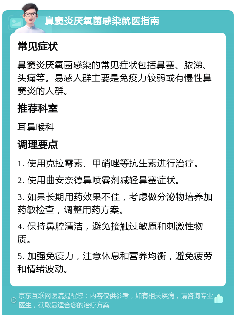 鼻窦炎厌氧菌感染就医指南 常见症状 鼻窦炎厌氧菌感染的常见症状包括鼻塞、脓涕、头痛等。易感人群主要是免疫力较弱或有慢性鼻窦炎的人群。 推荐科室 耳鼻喉科 调理要点 1. 使用克拉霉素、甲硝唑等抗生素进行治疗。 2. 使用曲安奈德鼻喷雾剂减轻鼻塞症状。 3. 如果长期用药效果不佳，考虑做分泌物培养加药敏检查，调整用药方案。 4. 保持鼻腔清洁，避免接触过敏原和刺激性物质。 5. 加强免疫力，注意休息和营养均衡，避免疲劳和情绪波动。