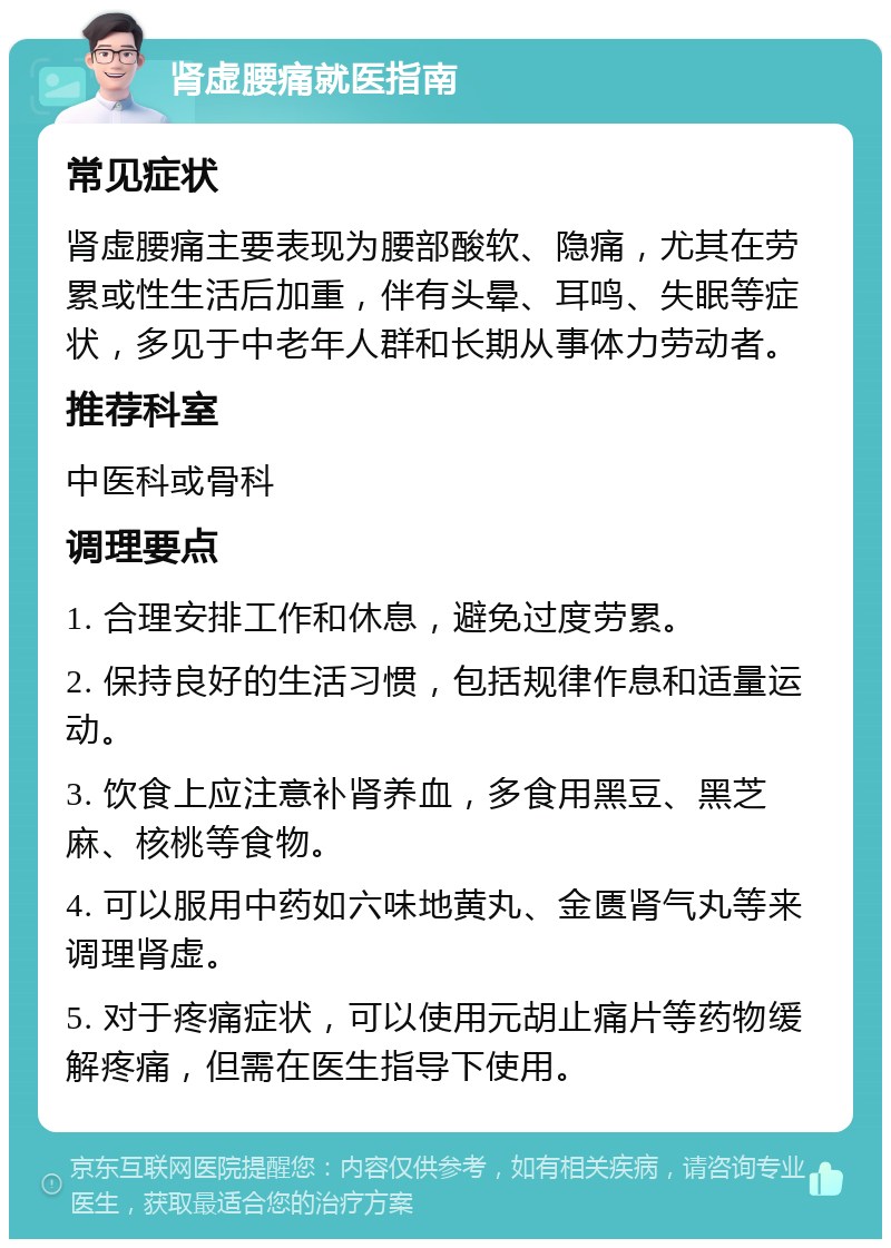 肾虚腰痛就医指南 常见症状 肾虚腰痛主要表现为腰部酸软、隐痛，尤其在劳累或性生活后加重，伴有头晕、耳鸣、失眠等症状，多见于中老年人群和长期从事体力劳动者。 推荐科室 中医科或骨科 调理要点 1. 合理安排工作和休息，避免过度劳累。 2. 保持良好的生活习惯，包括规律作息和适量运动。 3. 饮食上应注意补肾养血，多食用黑豆、黑芝麻、核桃等食物。 4. 可以服用中药如六味地黄丸、金匮肾气丸等来调理肾虚。 5. 对于疼痛症状，可以使用元胡止痛片等药物缓解疼痛，但需在医生指导下使用。