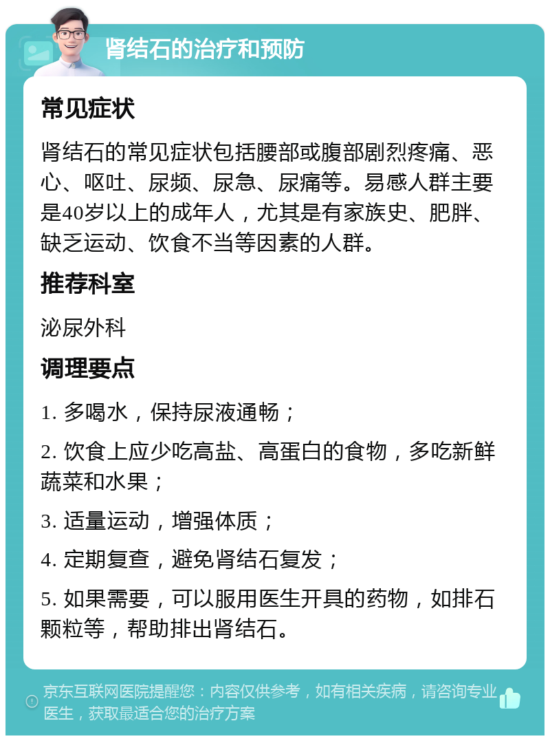 肾结石的治疗和预防 常见症状 肾结石的常见症状包括腰部或腹部剧烈疼痛、恶心、呕吐、尿频、尿急、尿痛等。易感人群主要是40岁以上的成年人，尤其是有家族史、肥胖、缺乏运动、饮食不当等因素的人群。 推荐科室 泌尿外科 调理要点 1. 多喝水，保持尿液通畅； 2. 饮食上应少吃高盐、高蛋白的食物，多吃新鲜蔬菜和水果； 3. 适量运动，增强体质； 4. 定期复查，避免肾结石复发； 5. 如果需要，可以服用医生开具的药物，如排石颗粒等，帮助排出肾结石。