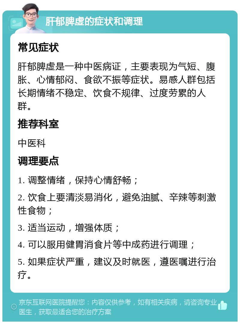 肝郁脾虚的症状和调理 常见症状 肝郁脾虚是一种中医病证，主要表现为气短、腹胀、心情郁闷、食欲不振等症状。易感人群包括长期情绪不稳定、饮食不规律、过度劳累的人群。 推荐科室 中医科 调理要点 1. 调整情绪，保持心情舒畅； 2. 饮食上要清淡易消化，避免油腻、辛辣等刺激性食物； 3. 适当运动，增强体质； 4. 可以服用健胃消食片等中成药进行调理； 5. 如果症状严重，建议及时就医，遵医嘱进行治疗。