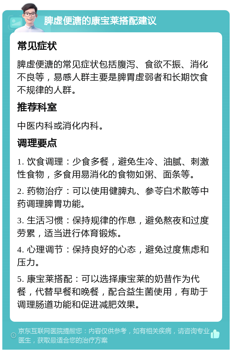 脾虚便溏的康宝莱搭配建议 常见症状 脾虚便溏的常见症状包括腹泻、食欲不振、消化不良等，易感人群主要是脾胃虚弱者和长期饮食不规律的人群。 推荐科室 中医内科或消化内科。 调理要点 1. 饮食调理：少食多餐，避免生冷、油腻、刺激性食物，多食用易消化的食物如粥、面条等。 2. 药物治疗：可以使用健脾丸、参苓白术散等中药调理脾胃功能。 3. 生活习惯：保持规律的作息，避免熬夜和过度劳累，适当进行体育锻炼。 4. 心理调节：保持良好的心态，避免过度焦虑和压力。 5. 康宝莱搭配：可以选择康宝莱的奶昔作为代餐，代替早餐和晚餐，配合益生菌使用，有助于调理肠道功能和促进减肥效果。